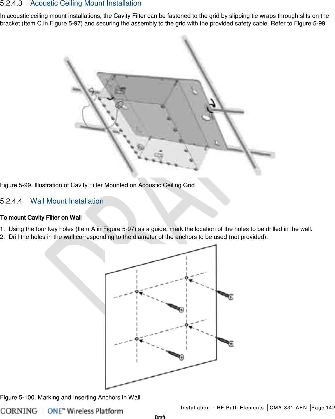   Installation – RF Path Elements CMA-331-AEN Page 142   Draft 5.2.4.3  Acoustic Ceiling Mount Installation In acoustic ceiling mount installations, the Cavity Filter can be fastened to the grid by slipping tie wraps through slits on the bracket (Item C in Figure  5-97) and securing the assembly to the grid with the provided safety cable. Refer to Figure  5-99.  Figure  5-99. Illustration of Cavity Filter Mounted on Acoustic Ceiling Grid 5.2.4.4  Wall Mount Installation To mount Cavity Filter on Wall 1.  Using the four key holes (Item A in Figure  5-97) as a guide, mark the location of the holes to be drilled in the wall. 2.  Drill the holes in the wall corresponding to the diameter of the anchors to be used (not provided).  Figure  5-100. Marking and Inserting Anchors in Wall 