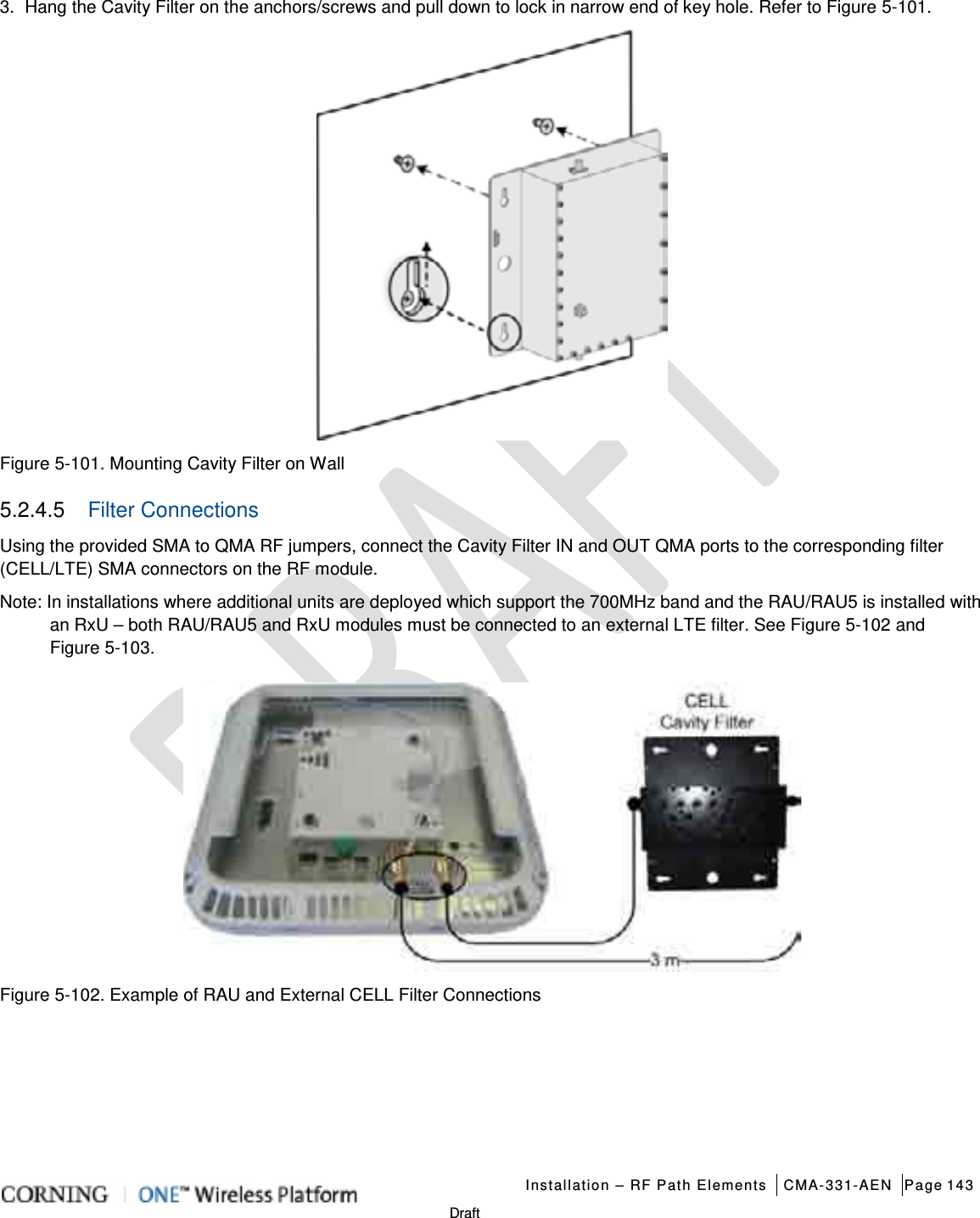   Installation – RF Path Elements CMA-331-AEN Page 143   Draft 3.  Hang the Cavity Filter on the anchors/screws and pull down to lock in narrow end of key hole. Refer to Figure  5-101.  Figure  5-101. Mounting Cavity Filter on Wall 5.2.4.5  Filter Connections Using the provided SMA to QMA RF jumpers, connect the Cavity Filter IN and OUT QMA ports to the corresponding filter (CELL/LTE) SMA connectors on the RF module. Note: In installations where additional units are deployed which support the 700MHz band and the RAU/RAU5 is installed with an RxU – both RAU/RAU5 and RxU modules must be connected to an external LTE filter. See Figure  5-102 and Figure  5-103.  Figure  5-102. Example of RAU and External CELL Filter Connections    