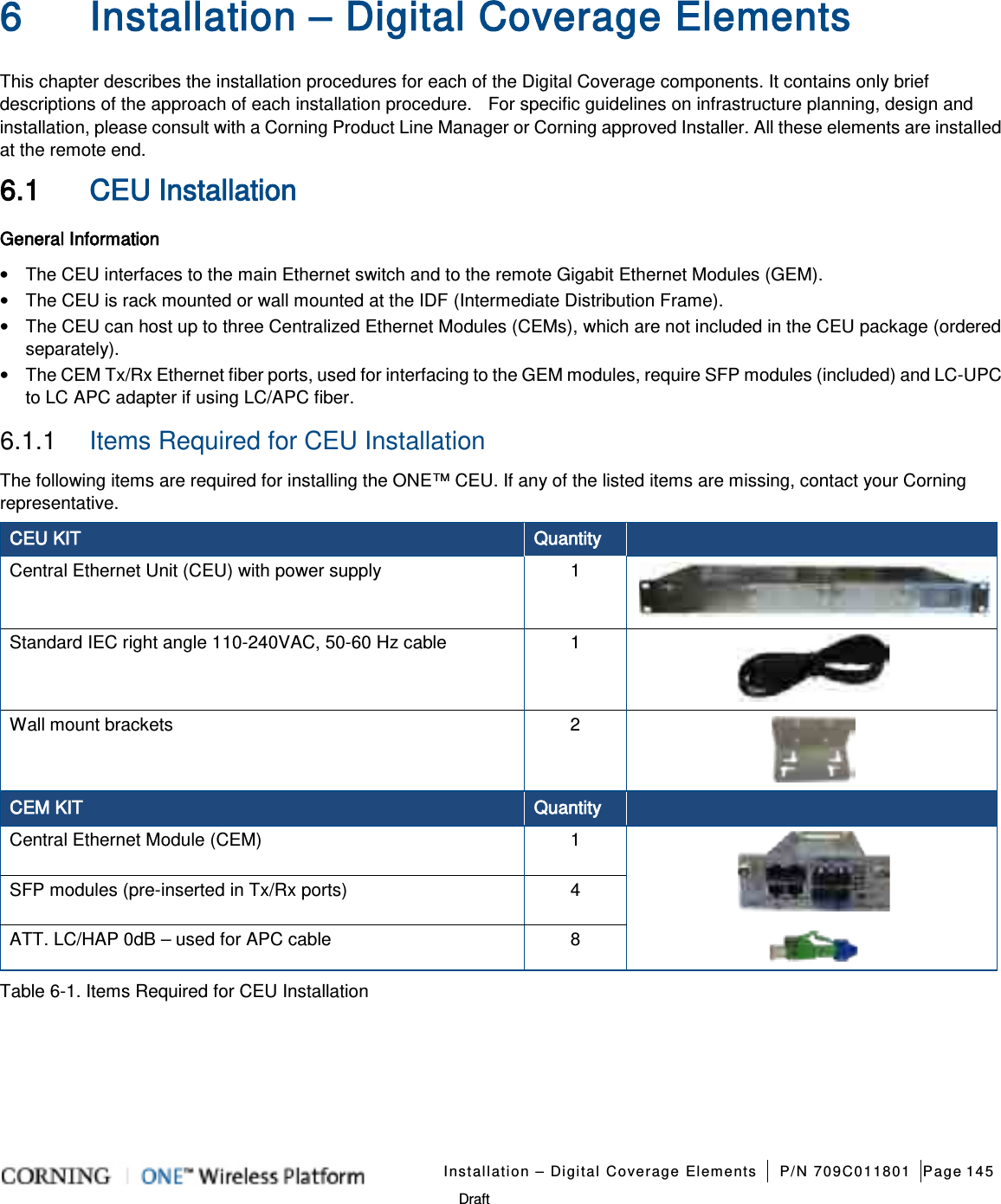   Installation – Digital Coverage Elements P/N 709C011801 Page 145   Draft 6 Installation – Digital Coverage Elements This chapter describes the installation procedures for each of the Digital Coverage components. It contains only brief descriptions of the approach of each installation procedure.    For specific guidelines on infrastructure planning, design and installation, please consult with a Corning Product Line Manager or Corning approved Installer. All these elements are installed at the remote end. 6.1 CEU Installation General Information • The CEU interfaces to the main Ethernet switch and to the remote Gigabit Ethernet Modules (GEM). • The CEU is rack mounted or wall mounted at the IDF (Intermediate Distribution Frame). • The CEU can host up to three Centralized Ethernet Modules (CEMs), which are not included in the CEU package (ordered separately). • The CEM Tx/Rx Ethernet fiber ports, used for interfacing to the GEM modules, require SFP modules (included) and LC-UPC to LC APC adapter if using LC/APC fiber. 6.1.1  Items Required for CEU Installation The following items are required for installing the ONE™ CEU. If any of the listed items are missing, contact your Corning representative. CEU KIT Quantity  Central Ethernet Unit (CEU) with power supply  1  Standard IEC right angle 110-240VAC, 50-60 Hz cable  1  Wall mount brackets  2  CEM KIT   Quantity  Central Ethernet Module (CEM)    1  SFP modules (pre-inserted in Tx/Rx ports)  4 ATT. LC/HAP 0dB – used for APC cable  8   Table  6-1. Items Required for CEU Installation    