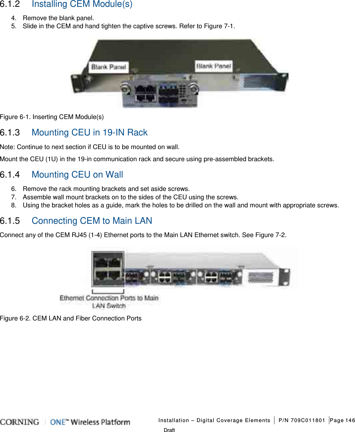   Installation – Digital Coverage Elements P/N 709C011801 Page 146   Draft 6.1.2  Installing CEM Module(s) 4.  Remove the blank panel.   5.  Slide in the CEM and hand tighten the captive screws. Refer to Figure  7-1.    Figure  6-1. Inserting CEM Module(s) 6.1.3  Mounting CEU in 19-IN Rack Note: Continue to next section if CEU is to be mounted on wall. Mount the CEU (1U) in the 19-in communication rack and secure using pre-assembled brackets.   6.1.4  Mounting CEU on Wall   6.  Remove the rack mounting brackets and set aside screws. 7.  Assemble wall mount brackets on to the sides of the CEU using the screws. 8.  Using the bracket holes as a guide, mark the holes to be drilled on the wall and mount with appropriate screws. 6.1.5  Connecting CEM to Main LAN   Connect any of the CEM RJ45 (1-4) Ethernet ports to the Main LAN Ethernet switch. See Figure  7-2.    Figure  6-2. CEM LAN and Fiber Connection Ports   