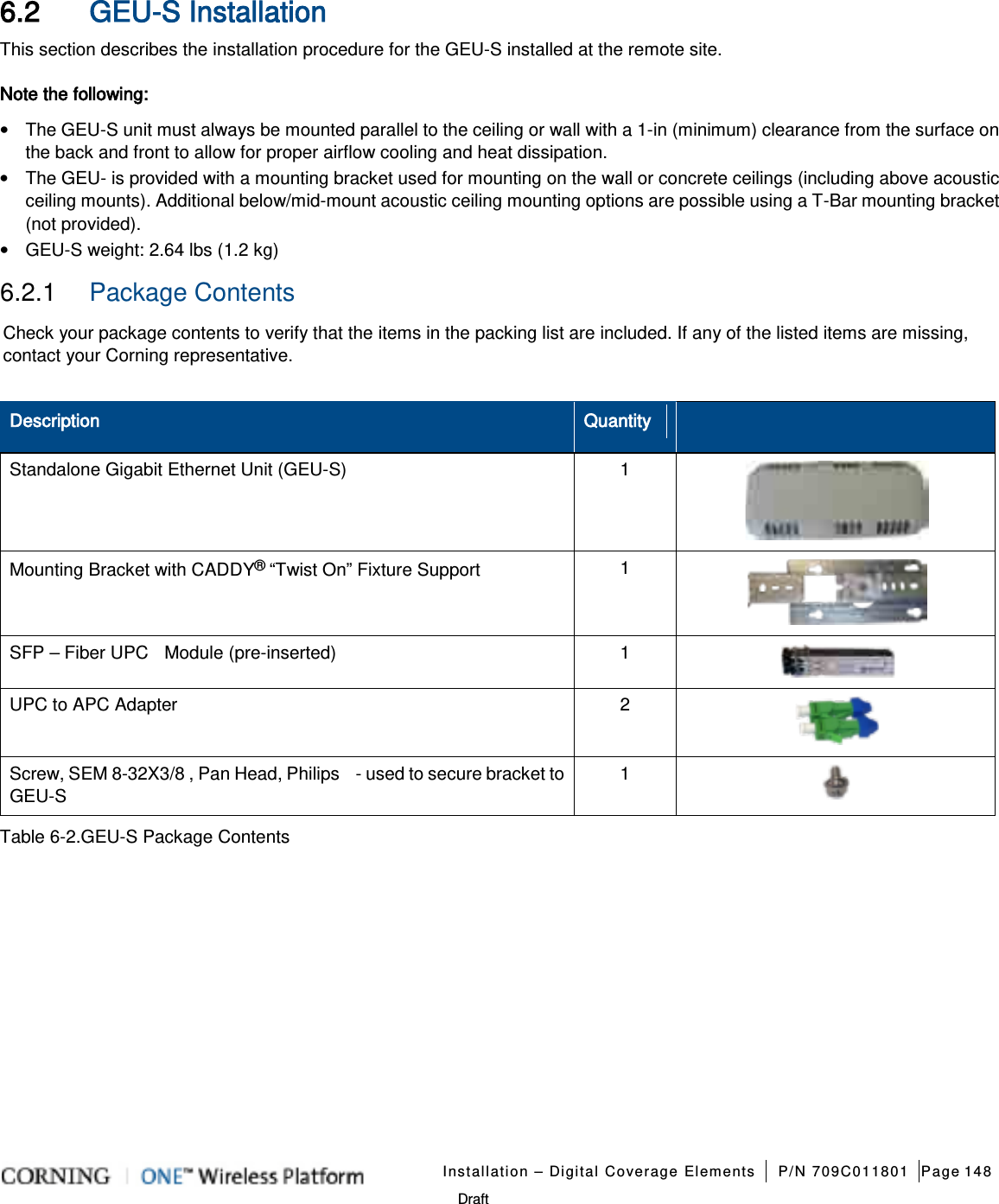   Installation – Digital Coverage Elements P/N 709C011801 Page 148   Draft 6.2 GEU-S Installation This section describes the installation procedure for the GEU-S installed at the remote site.   Note the following: • The GEU-S unit must always be mounted parallel to the ceiling or wall with a 1-in (minimum) clearance from the surface on the back and front to allow for proper airflow cooling and heat dissipation. • The GEU- is provided with a mounting bracket used for mounting on the wall or concrete ceilings (including above acoustic ceiling mounts). Additional below/mid-mount acoustic ceiling mounting options are possible using a T-Bar mounting bracket (not provided). • GEU-S weight: 2.64 lbs (1.2 kg) 6.2.1  Package Contents Check your package contents to verify that the items in the packing list are included. If any of the listed items are missing, contact your Corning representative.  Description Quantity  Standalone Gigabit Ethernet Unit (GEU-S)  1  Mounting Bracket with CADDY® “Twist On” Fixture Support 1  SFP – Fiber UPC  Module (pre-inserted)  1   UPC to APC Adapter  2  Screw, SEM 8-32X3/8 , Pan Head, Philips    - used to secure bracket to GEU-S 1   Table  6-2.GEU-S Package Contents   