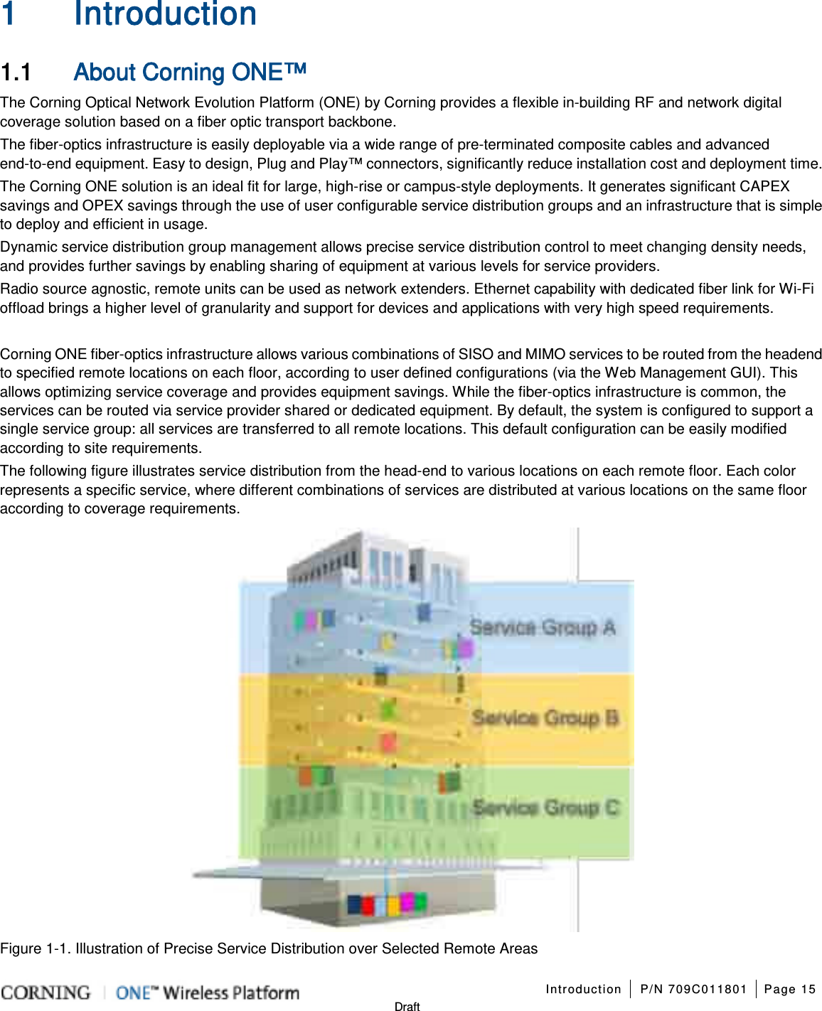   Introduction P/N 709C011801 Page 15   Draft 1 Introduction 1.1 About Corning ONE™ The Corning Optical Network Evolution Platform (ONE) by Corning provides a flexible in-building RF and network digital coverage solution based on a fiber optic transport backbone. The fiber-optics infrastructure is easily deployable via a wide range of pre-terminated composite cables and advanced end-to-end equipment. Easy to design, Plug and Play™ connectors, significantly reduce installation cost and deployment time. The Corning ONE solution is an ideal fit for large, high-rise or campus-style deployments. It generates significant CAPEX savings and OPEX savings through the use of user configurable service distribution groups and an infrastructure that is simple to deploy and efficient in usage. Dynamic service distribution group management allows precise service distribution control to meet changing density needs, and provides further savings by enabling sharing of equipment at various levels for service providers. Radio source agnostic, remote units can be used as network extenders. Ethernet capability with dedicated fiber link for Wi-Fi offload brings a higher level of granularity and support for devices and applications with very high speed requirements.  Corning ONE fiber-optics infrastructure allows various combinations of SISO and MIMO services to be routed from the headend to specified remote locations on each floor, according to user defined configurations (via the Web Management GUI). This allows optimizing service coverage and provides equipment savings. While the fiber-optics infrastructure is common, the services can be routed via service provider shared or dedicated equipment. By default, the system is configured to support a single service group: all services are transferred to all remote locations. This default configuration can be easily modified according to site requirements. The following figure illustrates service distribution from the head-end to various locations on each remote floor. Each color represents a specific service, where different combinations of services are distributed at various locations on the same floor according to coverage requirements.  Figure  1-1. Illustration of Precise Service Distribution over Selected Remote Areas 