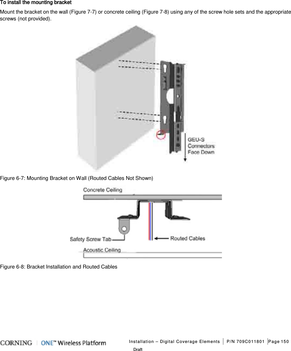   Installation – Digital Coverage Elements P/N 709C011801 Page 150   Draft To install the mounting bracket Mount the bracket on the wall (Figure  7-7) or concrete ceiling (Figure  7-8) using any of the screw hole sets and the appropriate screws (not provided).    Figure  6-7: Mounting Bracket on Wall (Routed Cables Not Shown)  Figure  6-8: Bracket Installation and Routed Cables   