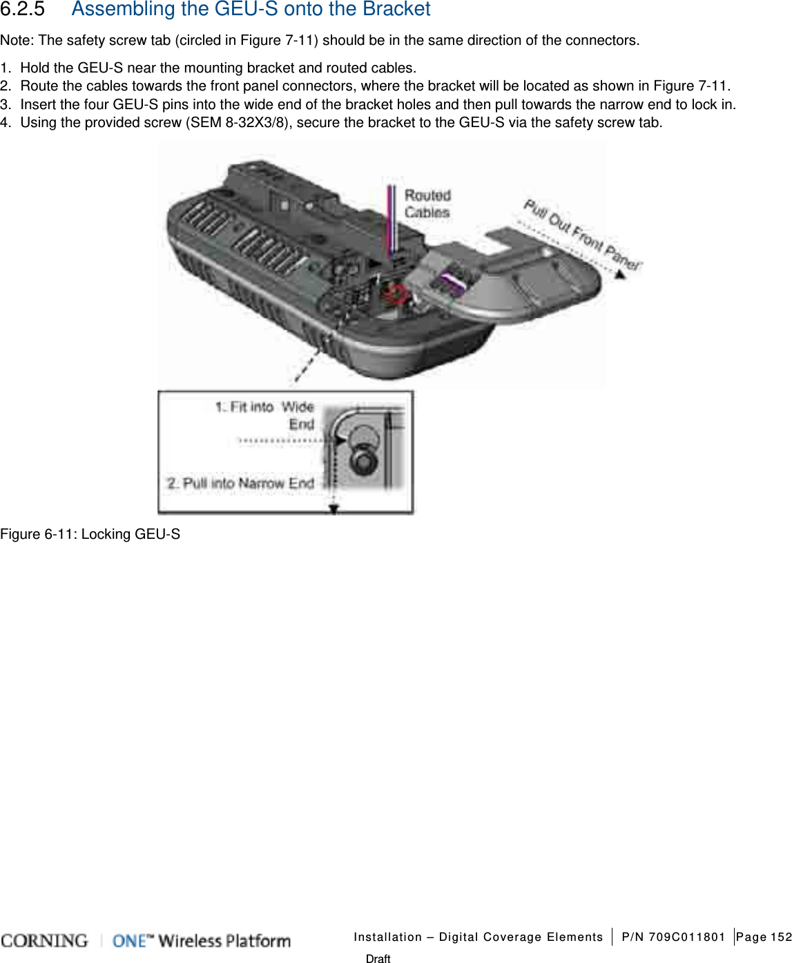   Installation – Digital Coverage Elements P/N 709C011801 Page 152   Draft 6.2.5  Assembling the GEU-S onto the Bracket Note: The safety screw tab (circled in Figure  7-11) should be in the same direction of the connectors. 1.  Hold the GEU-S near the mounting bracket and routed cables. 2.  Route the cables towards the front panel connectors, where the bracket will be located as shown in Figure  7-11.   3.  Insert the four GEU-S pins into the wide end of the bracket holes and then pull towards the narrow end to lock in. 4.  Using the provided screw (SEM 8-32X3/8), secure the bracket to the GEU-S via the safety screw tab.  Figure  6-11: Locking GEU-S    