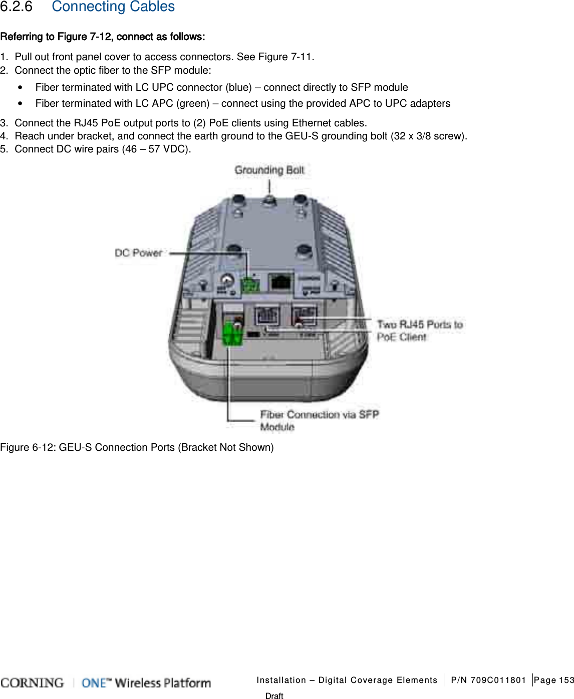   Installation – Digital Coverage Elements P/N 709C011801 Page 153   Draft 6.2.6  Connecting Cables Referring to Figure  7-12, connect as follows: 1.  Pull out front panel cover to access connectors. See Figure  7-11.   2.  Connect the optic fiber to the SFP module: • Fiber terminated with LC UPC connector (blue) – connect directly to SFP module • Fiber terminated with LC APC (green) – connect using the provided APC to UPC adapters   3.  Connect the RJ45 PoE output ports to (2) PoE clients using Ethernet cables. 4.  Reach under bracket, and connect the earth ground to the GEU-S grounding bolt (32 x 3/8 screw).   5.  Connect DC wire pairs (46 – 57 VDC).    Figure  6-12: GEU-S Connection Ports (Bracket Not Shown)   