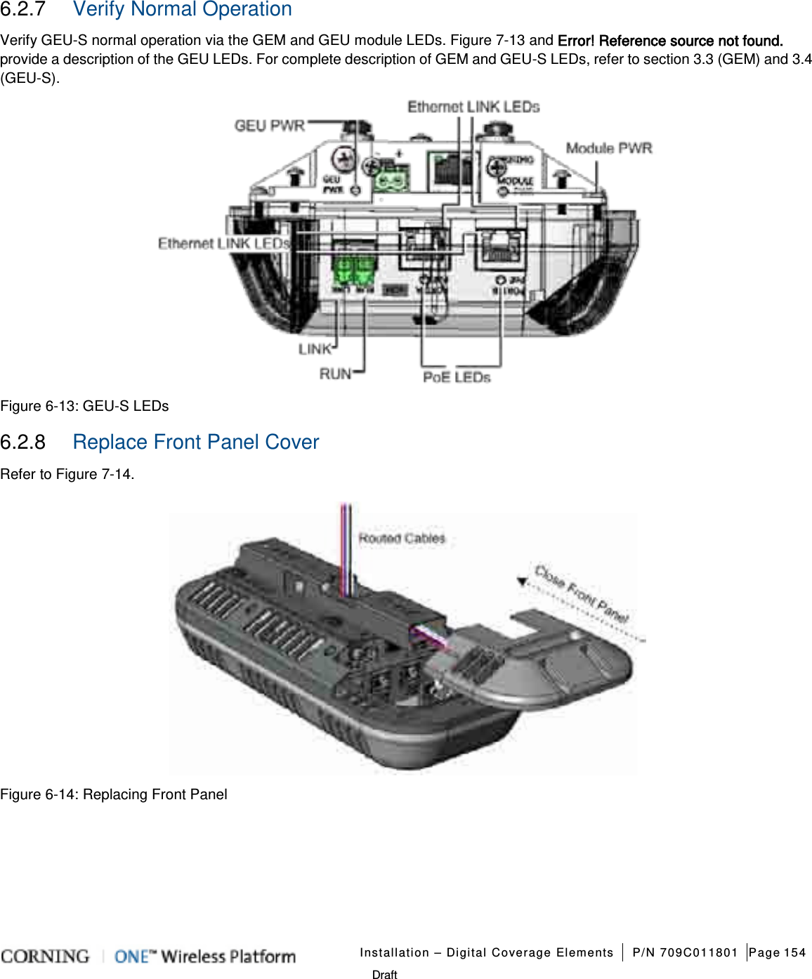   Installation – Digital Coverage Elements P/N 709C011801 Page 154   Draft 6.2.7  Verify Normal Operation Verify GEU-S normal operation via the GEM and GEU module LEDs. Figure  7-13 and Error! Reference source not found. provide a description of the GEU LEDs. For complete description of GEM and GEU-S LEDs, refer to section  3.3 (GEM) and  3.4 (GEU-S).      Figure  6-13: GEU-S LEDs 6.2.8  Replace Front Panel Cover Refer to Figure  7-14.    Figure  6-14: Replacing Front Panel