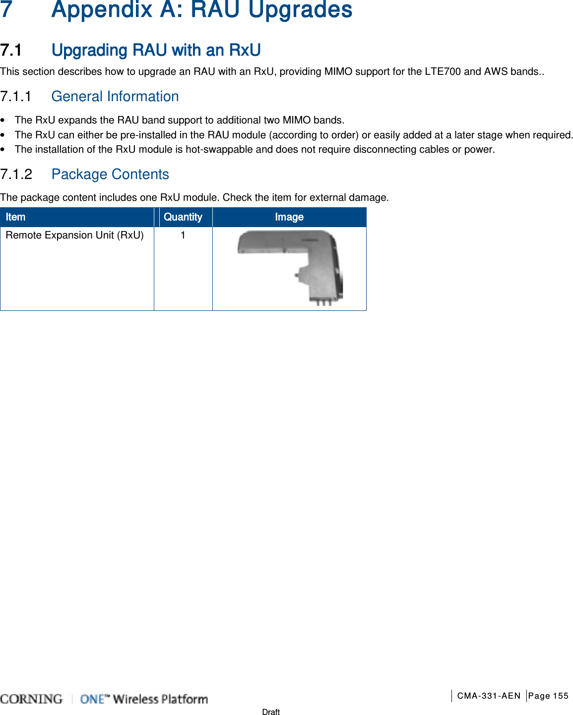       CMA-331-AEN Page 155  Draft 7 Appendix A: RAU Upgrades 7.1 Upgrading RAU with an RxU This section describes how to upgrade an RAU with an RxU, providing MIMO support for the LTE700 and AWS bands.. 7.1.1  General Information • The RxU expands the RAU band support to additional two MIMO bands. • The RxU can either be pre-installed in the RAU module (according to order) or easily added at a later stage when required. • The installation of the RxU module is hot-swappable and does not require disconnecting cables or power. 7.1.2  Package Contents The package content includes one RxU module. Check the item for external damage.   Item Quantity Image Remote Expansion Unit (RxU)  1     