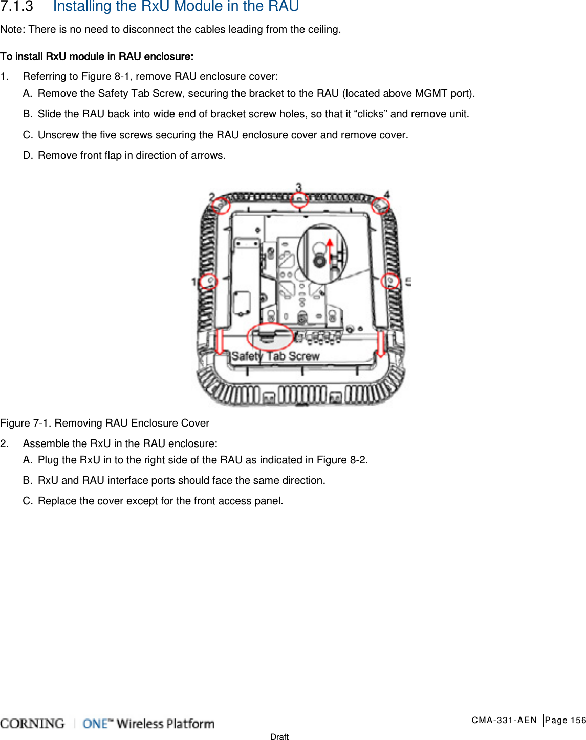       CMA-331-AEN Page 156  Draft 7.1.3  Installing the RxU Module in the RAU Note: There is no need to disconnect the cables leading from the ceiling. To install RxU module in RAU enclosure: 1.  Referring to Figure  8-1, remove RAU enclosure cover: A.  Remove the Safety Tab Screw, securing the bracket to the RAU (located above MGMT port).   B.  Slide the RAU back into wide end of bracket screw holes, so that it “clicks” and remove unit.   C. Unscrew the five screws securing the RAU enclosure cover and remove cover. D. Remove front flap in direction of arrows.     Figure  7-1. Removing RAU Enclosure Cover 2.  Assemble the RxU in the RAU enclosure:   A.  Plug the RxU in to the right side of the RAU as indicated in Figure  8-2.   B.  RxU and RAU interface ports should face the same direction.   C. Replace the cover except for the front access panel.   