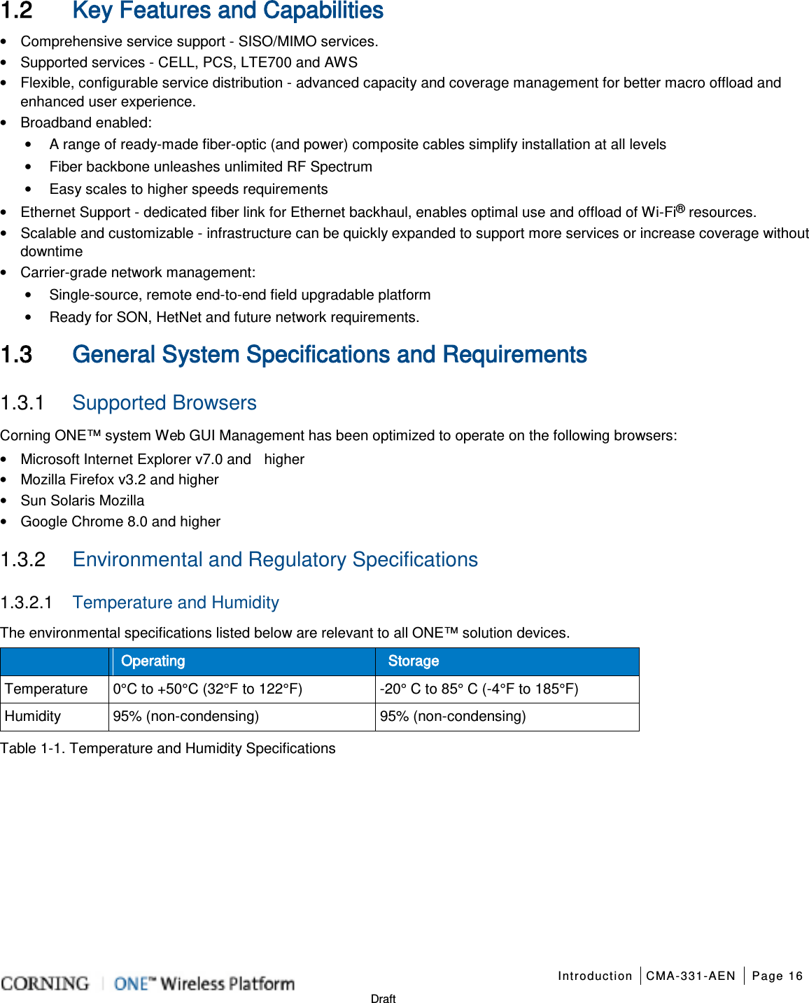   Introduction CMA-331-AEN Page 16   Draft 1.2 Key Features and Capabilities • Comprehensive service support - SISO/MIMO services.   • Supported services - CELL, PCS, LTE700 and AWS • Flexible, configurable service distribution - advanced capacity and coverage management for better macro offload and enhanced user experience. • Broadband enabled: • A range of ready-made fiber-optic (and power) composite cables simplify installation at all levels • Fiber backbone unleashes unlimited RF Spectrum • Easy scales to higher speeds requirements • Ethernet Support - dedicated fiber link for Ethernet backhaul, enables optimal use and offload of Wi-Fi® resources. • Scalable and customizable - infrastructure can be quickly expanded to support more services or increase coverage without downtime • Carrier-grade network management: • Single-source, remote end-to-end field upgradable platform • Ready for SON, HetNet and future network requirements.  1.3 General System Specifications and Requirements  1.3.1  Supported Browsers Corning ONE™ system Web GUI Management has been optimized to operate on the following browsers: • Microsoft Internet Explorer v7.0 and    higher • Mozilla Firefox v3.2 and higher • Sun Solaris Mozilla • Google Chrome 8.0 and higher    1.3.2  Environmental and Regulatory Specifications 1.3.2.1  Temperature and Humidity The environmental specifications listed below are relevant to all ONE™ solution devices.  Operating Storage Temperature 0°C to +50°C (32°F to 122°F)  -20° C to 85° C (-4°F to 185°F) Humidity 95% (non-condensing) 95% (non-condensing) Table  1-1. Temperature and Humidity Specifications   