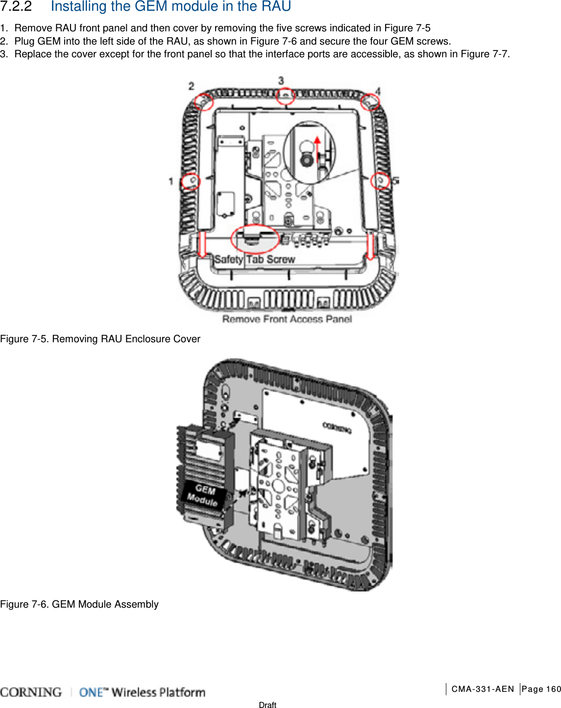       CMA-331-AEN Page 160  Draft 7.2.2  Installing the GEM module in the RAU 1.  Remove RAU front panel and then cover by removing the five screws indicated in Figure  7-5   2.  Plug GEM into the left side of the RAU, as shown in Figure  7-6 and secure the four GEM screws. 3.  Replace the cover except for the front panel so that the interface ports are accessible, as shown in Figure  7-7.                            Figure  7-5. Removing RAU Enclosure Cover  Figure  7-6. GEM Module Assembly 