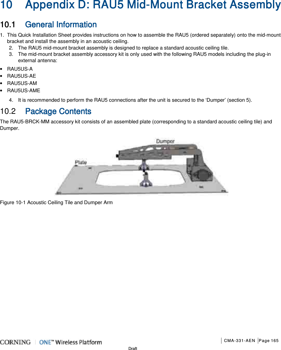       CMA-331-AEN Page 165  Draft 10 Appendix D: RAU5 Mid-Mount Bracket Assembly 10.1 General Information 1.  This Quick Installation Sheet provides instructions on how to assemble the RAU5 (ordered separately) onto the mid-mount bracket and install the assembly in an acoustic ceiling.   2.  The RAU5 mid-mount bracket assembly is designed to replace a standard acoustic ceiling tile. 3.  The mid-mount bracket assembly accessory kit is only used with the following RAU5 models including the plug-in external antenna: • RAU5US-A • RAU5US-AE • RAU5US-AM • RAU5US-AME 4.  It is recommended to perform the RAU5 connections after the unit is secured to the ‘Dumper’ (section 5). 10.2  Package Contents The RAU5-BRCK-MM accessory kit consists of an assembled plate (corresponding to a standard acoustic ceiling tile) and Dumper.  Figure  10-1 Acoustic Ceiling Tile and Dumper Arm               