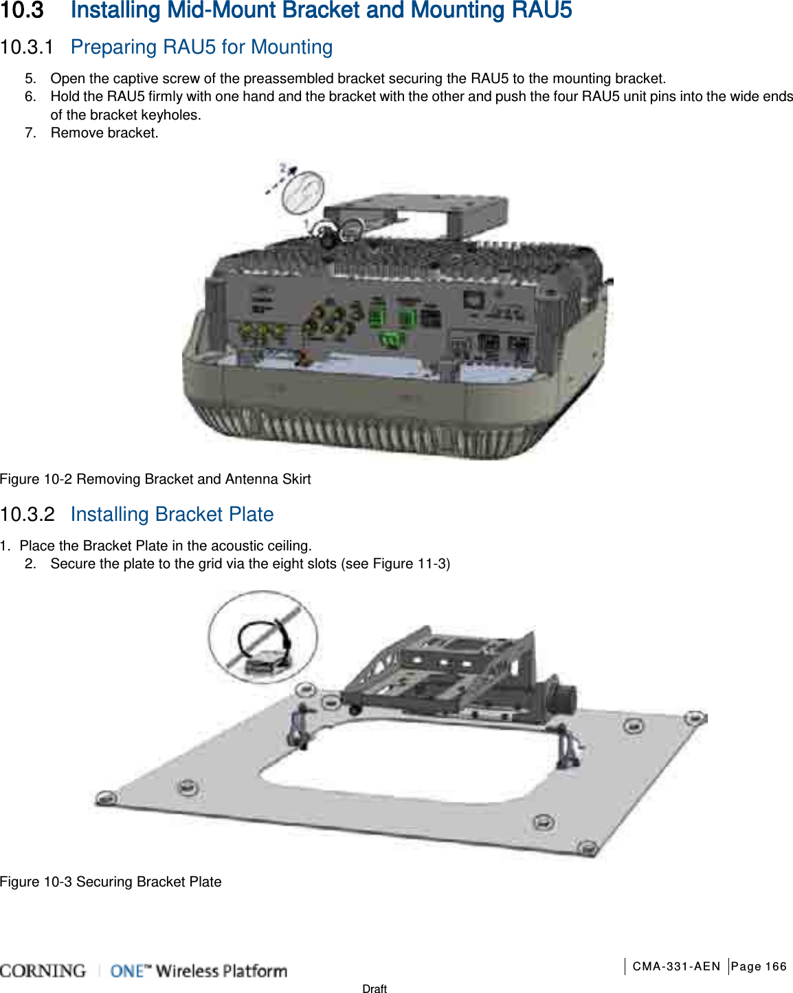       CMA-331-AEN Page 166  Draft 10.3 Installing Mid-Mount Bracket and Mounting RAU5 10.3.1  Preparing RAU5 for Mounting 5.  Open the captive screw of the preassembled bracket securing the RAU5 to the mounting bracket. 6.  Hold the RAU5 firmly with one hand and the bracket with the other and push the four RAU5 unit pins into the wide ends of the bracket keyholes. 7.  Remove bracket.  Figure  10-2 Removing Bracket and Antenna Skirt 10.3.2  Installing Bracket Plate 1.  Place the Bracket Plate in the acoustic ceiling. 2.  Secure the plate to the grid via the eight slots (see Figure  11-3)  Figure  10-3 Securing Bracket Plate    