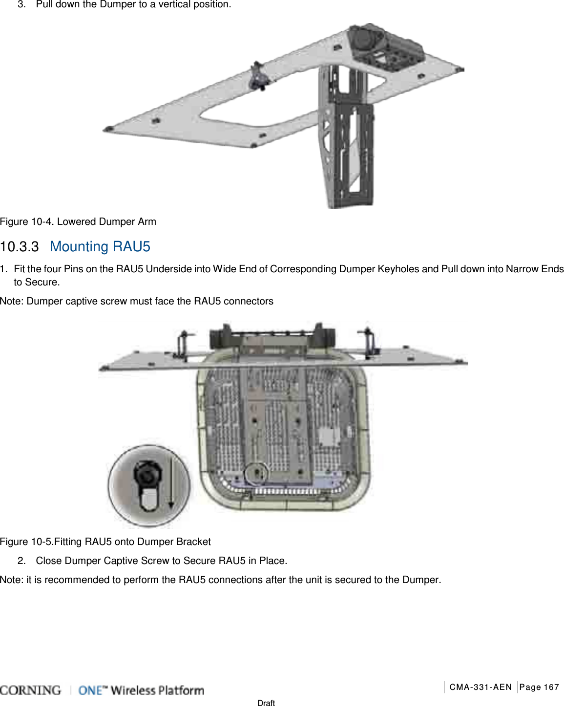       CMA-331-AEN Page 167  Draft 3.  Pull down the Dumper to a vertical position.  Figure  10-4. Lowered Dumper Arm   10.3.3  Mounting RAU5 1.  Fit the four Pins on the RAU5 Underside into Wide End of Corresponding Dumper Keyholes and Pull down into Narrow Ends to Secure. Note: Dumper captive screw must face the RAU5 connectors  Figure  10-5.Fitting RAU5 onto Dumper Bracket 2.  Close Dumper Captive Screw to Secure RAU5 in Place. Note: it is recommended to perform the RAU5 connections after the unit is secured to the Dumper.      