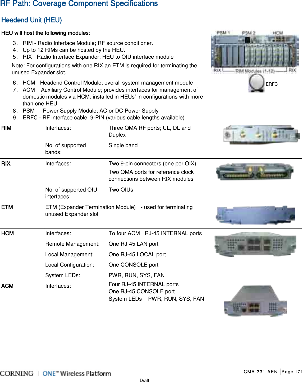       CMA-331-AEN Page 171  Draft RF Path: Coverage Component Specifications Headend Unit (HEU) HEU will host the following modules: 3.  RIM - Radio Interface Module; RF source conditioner.      4.  Up to 12 RIMs can be hosted by the HEU. 5.  RIX - Radio Interface Expander; HEU to OIU interface module Note: For configurations with one RIX an ETM is required for terminating the unused Expander slot. 6.  HCM - Headend Control Module; overall system management module 7.  ACM – Auxiliary Control Module; provides interfaces for management of domestic modules via HCM; installed in HEUs’ in configurations with more than one HEU 8.  PSM  - Power Supply Module; AC or DC Power Supply 9.  ERFC - RF interface cable, 9-PIN (various cable lengths available)  RIM Interfaces: Three QMA RF ports; UL, DL and Duplex  No. of supported bands: Single band RIX Interfaces: Two 9-pin connectors (one per OIX) Two QMA ports for reference clock connections between RIX modules  No. of supported OIU interfaces: Two OIUs ETM ETM (Expander Termination Module)    - used for terminating unused Expander slot  HCM Interfaces: To four ACM  RJ-45 INTERNAL ports    Remote Management: One RJ-45 LAN port Local Management:  One RJ-45 LOCAL port Local Configuration: One CONSOLE port System LEDs:  PWR, RUN, SYS, FAN ACM Interfaces: Four RJ-45 INTERNAL ports  One RJ-45 CONSOLE port System LEDs – PWR, RUN, SYS, FAN ERFC   