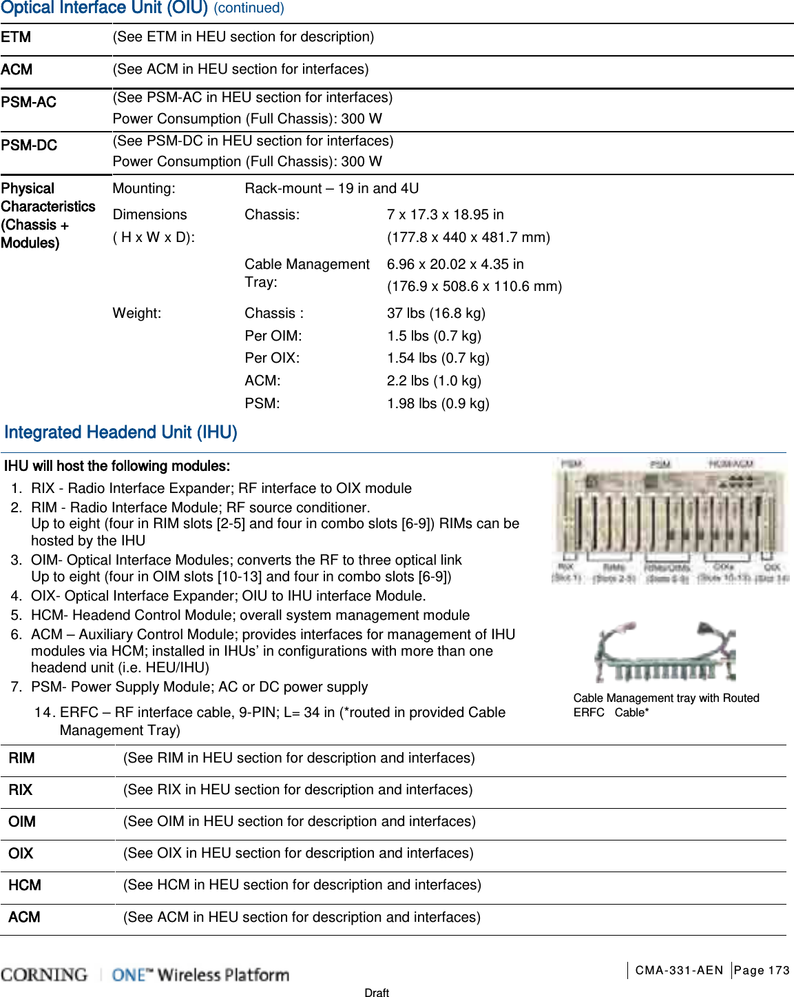       CMA-331-AEN Page 173  Draft Optical Interface Unit (OIU) (continued) ETM (See ETM in HEU section for description)  ACM (See ACM in HEU section for interfaces)  PSM-AC (See PSM-AC in HEU section for interfaces) Power Consumption (Full Chassis): 300 W  PSM-DC (See PSM-DC in HEU section for interfaces) Power Consumption (Full Chassis): 300 W  Physical Characteristics (Chassis + Modules)  Mounting: Rack-mount – 19 in and 4U Dimensions   ( H x W x D): Chassis: 7 x 17.3 x 18.95 in   (177.8 x 440 x 481.7 mm) Cable Management Tray: 6.96 x 20.02 x 4.35 in   (176.9 x 508.6 x 110.6 mm) Weight: Chassis :   Per OIM:   Per OIX:   ACM:   PSM:   37 lbs (16.8 kg) 1.5 lbs (0.7 kg) 1.54 lbs (0.7 kg) 2.2 lbs (1.0 kg) 1.98 lbs (0.9 kg) Integrated Headend Unit (IHU) IHU will host the following modules: 1.  RIX - Radio Interface Expander; RF interface to OIX module 2.  RIM - Radio Interface Module; RF source conditioner. Up to eight (four in RIM slots [2-5] and four in combo slots [6-9]) RIMs can be hosted by the IHU 3.  OIM- Optical Interface Modules; converts the RF to three optical link Up to eight (four in OIM slots [10-13] and four in combo slots [6-9])   4.  OIX- Optical Interface Expander; OIU to IHU interface Module. 5.  HCM- Headend Control Module; overall system management module 6.  ACM – Auxiliary Control Module; provides interfaces for management of IHU modules via HCM; installed in IHUs’ in configurations with more than one headend unit (i.e. HEU/IHU) 7.  PSM- Power Supply Module; AC or DC power supply 14. ERFC – RF interface cable, 9-PIN; L= 34 in (*routed in provided Cable Management Tray)   RIM   (See RIM in HEU section for description and interfaces)   RIX   (See RIX in HEU section for description and interfaces)   OIM   (See OIM in HEU section for description and interfaces)   OIX   (See OIX in HEU section for description and interfaces)   HCM (See HCM in HEU section for description and interfaces)   ACM   (See ACM in HEU section for description and interfaces)   Cable Management tray with Routed ERFC   Cable* 