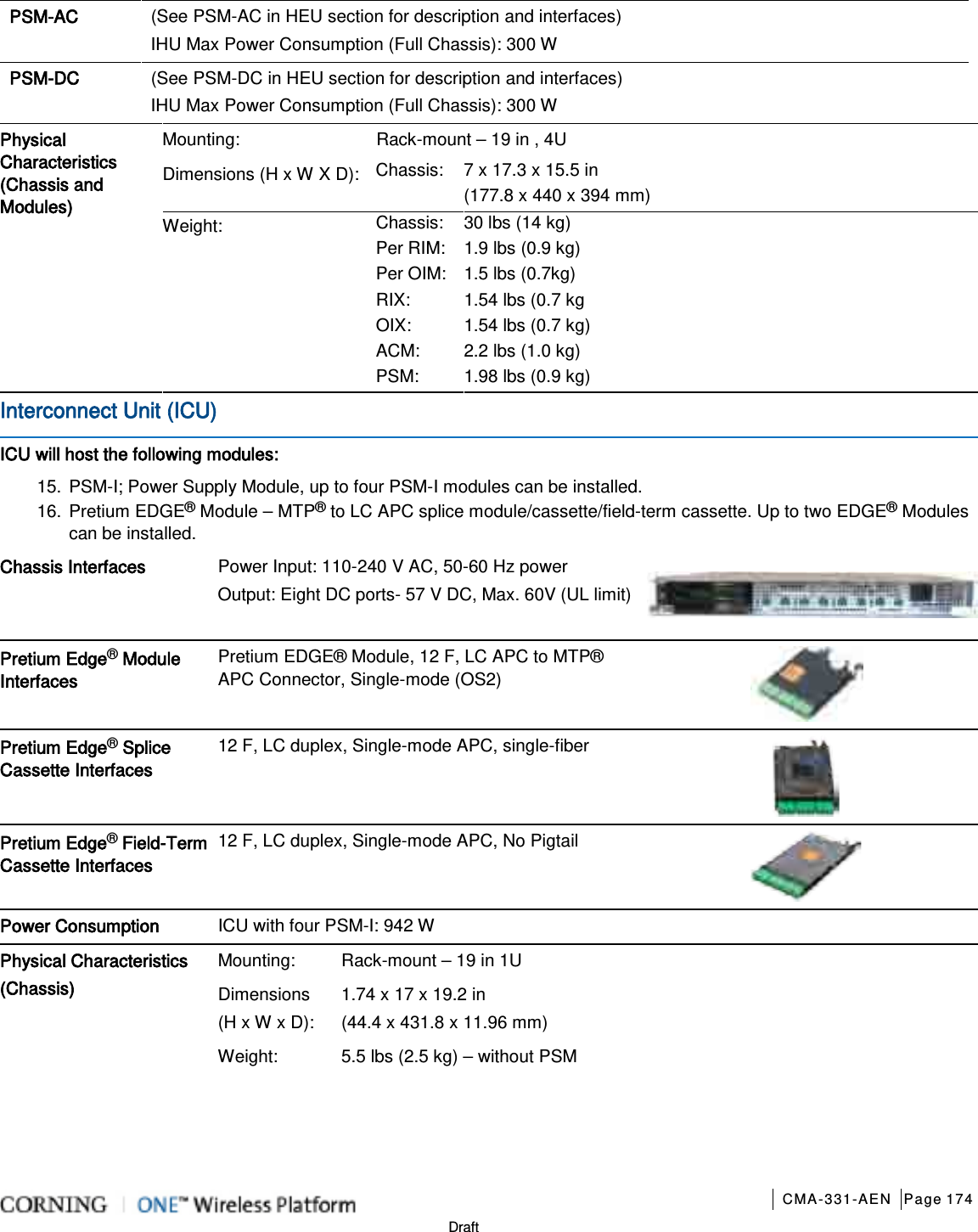       CMA-331-AEN Page 174  Draft PSM-AC   (See PSM-AC in HEU section for description and interfaces) IHU Max Power Consumption (Full Chassis): 300 W  PSM-DC (See PSM-DC in HEU section for description and interfaces) IHU Max Power Consumption (Full Chassis): 300 W  Physical Characteristics (Chassis and Modules) Mounting: Rack-mount – 19 in , 4U Dimensions (H x W X D): Chassis:   7 x 17.3 x 15.5 in   (177.8 x 440 x 394 mm) Weight: Chassis:     30 lbs (14 kg) Per RIM: 1.9 lbs (0.9 kg) Per OIM: 1.5 lbs (0.7kg) RIX: 1.54 lbs (0.7 kg OIX: 1.54 lbs (0.7 kg) ACM:   2.2 lbs (1.0 kg) PSM: 1.98 lbs (0.9 kg) Interconnect Unit (ICU) ICU will host the following modules: 15. PSM-I; Power Supply Module, up to four PSM-I modules can be installed. 16. Pretium EDGE® Module – MTP® to LC APC splice module/cassette/field-term cassette. Up to two EDGE® Modules can be installed. Chassis Interfaces   Power Input: 110-240 V AC, 50-60 Hz power Output: Eight DC ports- 57 V DC, Max. 60V (UL limit)  Pretium Edge® Module Interfaces Pretium EDGE® Module, 12 F, LC APC to MTP® APC Connector, Single-mode (OS2)  Pretium Edge® Splice Cassette Interfaces 12 F, LC duplex, Single-mode APC, single-fiber  Pretium Edge® Field-Term Cassette Interfaces 12 F, LC duplex, Single-mode APC, No Pigtail  Power Consumption ICU with four PSM-I: 942 W Physical Characteristics (Chassis)  Mounting: Rack-mount – 19 in 1U Dimensions   (H x W x D): 1.74 x 17 x 19.2 in   (44.4 x 431.8 x 11.96 mm) Weight:  5.5 lbs (2.5 kg) – without PSM    