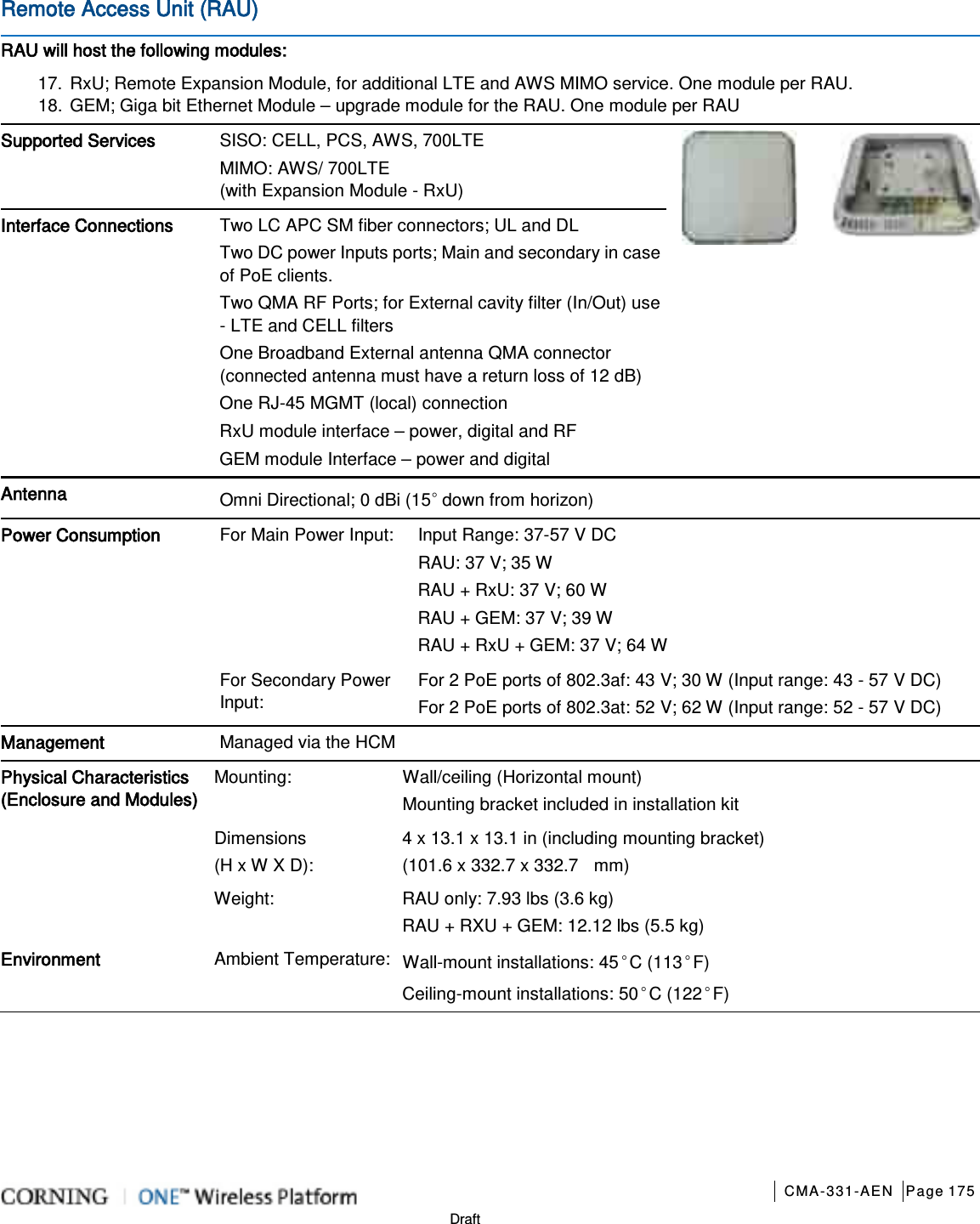       CMA-331-AEN Page 175  Draft Remote Access Unit (RAU)   RAU will host the following modules: 17. RxU; Remote Expansion Module, for additional LTE and AWS MIMO service. One module per RAU. 18. GEM; Giga bit Ethernet Module – upgrade module for the RAU. One module per RAU Supported Services SISO: CELL, PCS, AWS, 700LTE   MIMO: AWS/ 700LTE (with Expansion Module - RxU)   Interface Connections Two LC APC SM fiber connectors; UL and DL Two DC power Inputs ports; Main and secondary in case of PoE clients.   Two QMA RF Ports; for External cavity filter (In/Out) use - LTE and CELL filters One Broadband External antenna QMA connector (connected antenna must have a return loss of 12 dB) One RJ-45 MGMT (local) connection RxU module interface – power, digital and RF GEM module Interface – power and digital Antenna Omni Directional; 0 dBi (15◦ down from horizon) Power Consumption For Main Power Input: Input Range: 37-57 V DC RAU: 37 V; 35 W RAU + RxU: 37 V; 60 W RAU + GEM: 37 V; 39 W RAU + RxU + GEM: 37 V; 64 W For Secondary Power Input: For 2 PoE ports of 802.3af: 43 V; 30 W (Input range: 43 - 57 V DC) For 2 PoE ports of 802.3at: 52 V; 62 W (Input range: 52 - 57 V DC) Management Managed via the HCM Physical Characteristics (Enclosure and Modules) Mounting: Wall/ceiling (Horizontal mount) Mounting bracket included in installation kit Dimensions   (H x W X D): 4 x 13.1 x 13.1 in (including mounting bracket)   (101.6 x 332.7 x 332.7   mm) Weight:      RAU only: 7.93 lbs (3.6 kg)   RAU + RXU + GEM: 12.12 lbs (5.5 kg) Environment Ambient Temperature: Wall-mount installations: 45◦C (113◦F) Ceiling-mount installations: 50◦C (122◦F)    