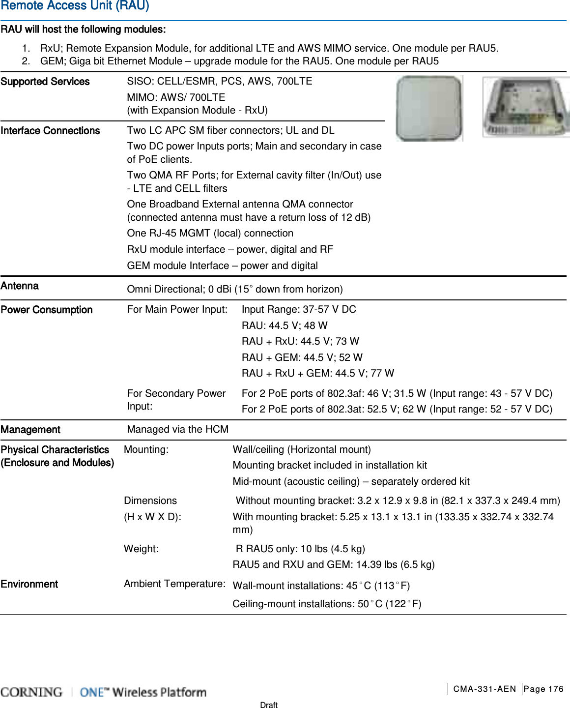       CMA-331-AEN Page 176  Draft Remote Access Unit (RAU)   RAU will host the following modules: 1.  RxU; Remote Expansion Module, for additional LTE and AWS MIMO service. One module per RAU5. 2.  GEM; Giga bit Ethernet Module – upgrade module for the RAU5. One module per RAU5 Supported Services SISO: CELL/ESMR, PCS, AWS, 700LTE   MIMO: AWS/ 700LTE (with Expansion Module - RxU)   Interface Connections Two LC APC SM fiber connectors; UL and DL Two DC power Inputs ports; Main and secondary in case of PoE clients.   Two QMA RF Ports; for External cavity filter (In/Out) use - LTE and CELL filters One Broadband External antenna QMA connector (connected antenna must have a return loss of 12 dB) One RJ-45 MGMT (local) connection RxU module interface – power, digital and RF GEM module Interface – power and digital Antenna Omni Directional; 0 dBi (15◦ down from horizon) Power Consumption For Main Power Input: Input Range: 37-57 V DC RAU: 44.5 V; 48 W RAU + RxU: 44.5 V; 73 W RAU + GEM: 44.5 V; 52 W RAU + RxU + GEM: 44.5 V; 77 W For Secondary Power Input: For 2 PoE ports of 802.3af: 46 V; 31.5 W (Input range: 43 - 57 V DC) For 2 PoE ports of 802.3at: 52.5 V; 62 W (Input range: 52 - 57 V DC) Management Managed via the HCM Physical Characteristics (Enclosure and Modules) Mounting: Wall/ceiling (Horizontal mount) Mounting bracket included in installation kit Mid-mount (acoustic ceiling) – separately ordered kit Dimensions   (H x W X D): Without mounting bracket: 3.2 x 12.9 x 9.8 in (82.1 x 337.3 x 249.4 mm)  With mounting bracket: 5.25 x 13.1 x 13.1 in (133.35 x 332.74 x 332.74 mm) Weight:      R RAU5 only: 10 lbs (4.5 kg)     RAU5 and RXU and GEM: 14.39 lbs (6.5 kg) Environment Ambient Temperature: Wall-mount installations: 45◦C (113◦F) Ceiling-mount installations: 50◦C (122◦F)   