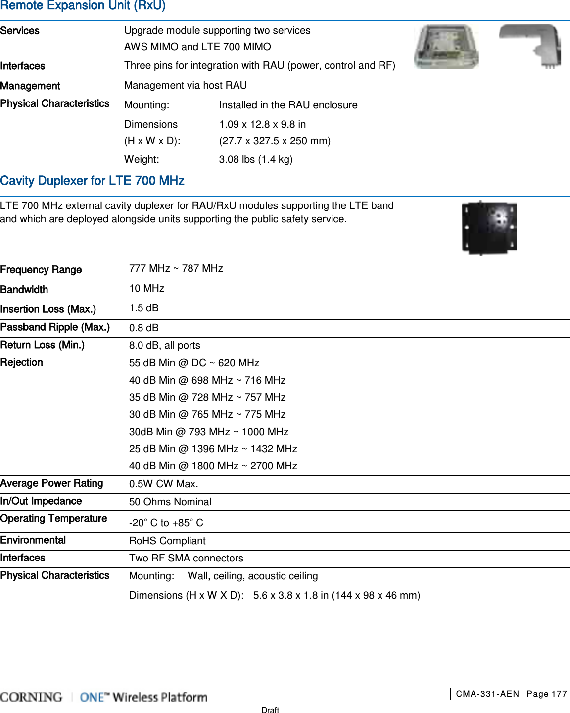       CMA-331-AEN Page 177  Draft Remote Expansion Unit (RxU)   Services Upgrade module supporting two services AWS MIMO and LTE 700 MIMO  Interfaces Three pins for integration with RAU (power, control and RF) Management Management via host RAU   Physical Characteristics Mounting: Installed in the RAU enclosure Dimensions (H x W x D): 1.09 x 12.8 x 9.8 in   (27.7 x 327.5 x 250 mm) Weight:  3.08 lbs (1.4 kg) Cavity Duplexer for LTE 700 MHz LTE 700 MHz external cavity duplexer for RAU/RxU modules supporting the LTE band and which are deployed alongside units supporting the public safety service.  Frequency Range 777 MHz ~ 787 MHz   Bandwidth 10 MHz   Insertion Loss (Max.) 1.5 dB Passband Ripple (Max.) 0.8 dB Return Loss (Min.) 8.0 dB, all ports Rejection 55 dB Min @ DC ~ 620 MHz 40 dB Min @ 698 MHz ~ 716 MHz 35 dB Min @ 728 MHz ~ 757 MHz 30 dB Min @ 765 MHz ~ 775 MHz 30dB Min @ 793 MHz ~ 1000 MHz 25 dB Min @ 1396 MHz ~ 1432 MHz 40 dB Min @ 1800 MHz ~ 2700 MHz Average Power Rating 0.5W CW Max. In/Out Impedance 50 Ohms Nominal Operating Temperature -20◦ C to +85◦ C Environmental RoHS Compliant Interfaces Two RF SMA connectors Physical Characteristics Mounting: Wall, ceiling, acoustic ceiling Dimensions (H x W X D): 5.6 x 3.8 x 1.8 in (144 x 98 x 46 mm)    