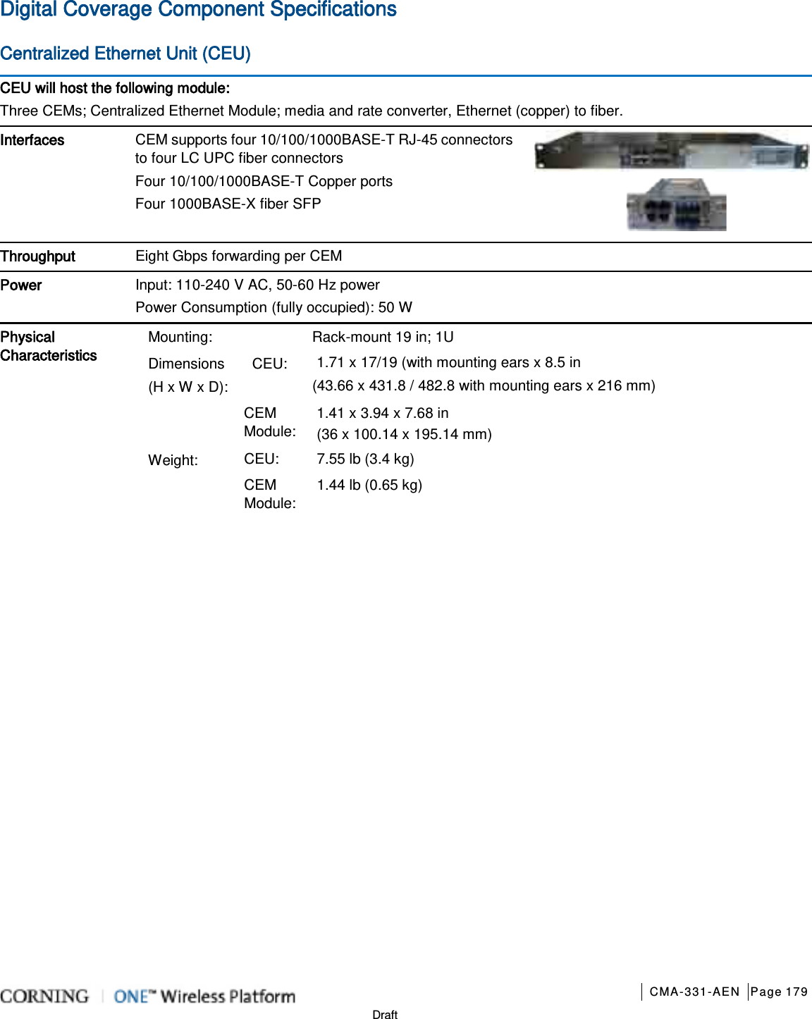       CMA-331-AEN Page 179  Draft Digital Coverage Component Specifications Centralized Ethernet Unit (CEU) CEU will host the following module: Three CEMs; Centralized Ethernet Module; media and rate converter, Ethernet (copper) to fiber. Interfaces CEM supports four 10/100/1000BASE-T RJ-45 connectors to four LC UPC fiber connectors Four 10/100/1000BASE-T Copper ports   Four 1000BASE-X fiber SFP    Throughput Eight Gbps forwarding per CEM   Power Input: 110-240 V AC, 50-60 Hz power Power Consumption (fully occupied): 50 W  Physical Characteristics Mounting:   Rack-mount 19 in; 1U Dimensions (H x W x D): CEU: 1.71 x 17/19 (with mounting ears x 8.5 in   (43.66 x 431.8 / 482.8 with mounting ears x 216 mm)  CEM Module: 1.41 x 3.94 x 7.68 in (36 x 100.14 x 195.14 mm) Weight: CEU: 7.55 lb (3.4 kg) CEM Module: 1.44 lb (0.65 kg)   