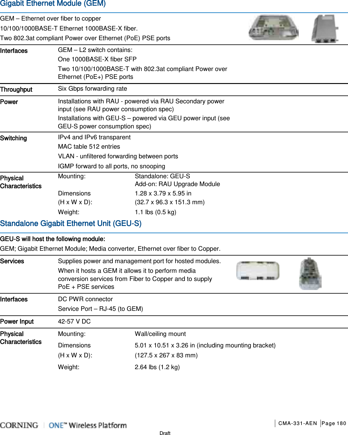       CMA-331-AEN Page 180  Draft Gigabit Ethernet Module (GEM)    GEM – Ethernet over fiber to copper 10/100/1000BASE-T Ethernet 1000BASE-X fiber. Two 802.3at compliant Power over Ethernet (PoE) PSE ports  Interfaces   GEM – L2 switch contains:     One 1000BASE-X fiber SFP Two 10/100/1000BASE-T with 802.3at compliant Power over Ethernet (PoE+) PSE ports  Throughput Six Gbps forwarding rate    Power Installations with RAU - powered via RAU Secondary power input (see RAU power consumption spec) Installations with GEU-S – powered via GEU power input (see GEU-S power consumption spec)  Switching   IPv4 and IPv6 transparent   MAC table 512 entries VLAN - unfiltered forwarding between ports IGMP forward to all ports, no snooping  Physical Characteristics  Mounting: Standalone: GEU-S   Add-on: RAU Upgrade Module Dimensions   (H x W x D): 1.28 x 3.79 x 5.95 in   (32.7 x 96.3 x 151.3 mm)   Weight:  1.1 lbs (0.5 kg) Standalone Gigabit Ethernet Unit (GEU-S)   GEU-S will host the following module: GEM; Gigabit Ethernet Module; Media converter, Ethernet over fiber to Copper. Services Supplies power and management port for hosted modules. When it hosts a GEM it allows it to perform media conversion services from Fiber to Copper and to supply PoE + PSE services          Interfaces   DC PWR connector Service Port – RJ-45 (to GEM)  Power Input 42-57 V DC Physical Characteristics  Mounting: Wall/ceiling mount Dimensions (H x W x D): 5.01 x 10.51 x 3.26 in (including mounting bracket)   (127.5 x 267 x 83 mm) Weight:  2.64 lbs (1.2 kg)    