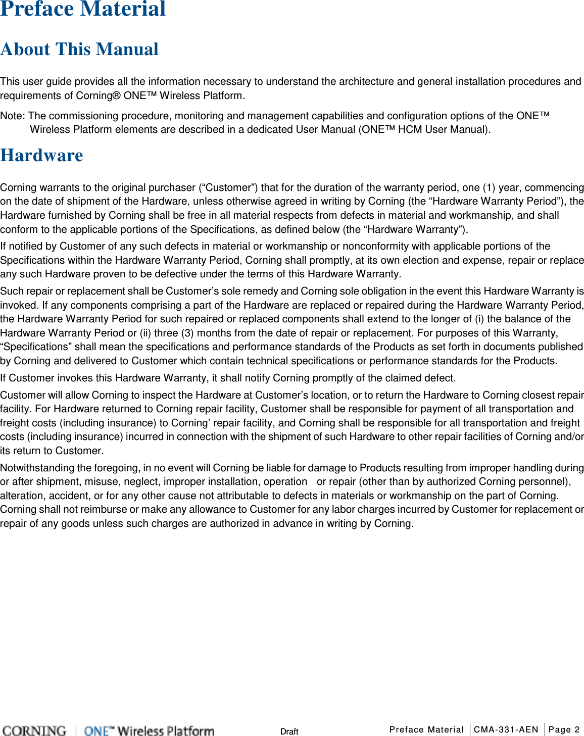  Preface Material CMA-331-AEN Page 2   Draft Preface Material   About This Manual This user guide provides all the information necessary to understand the architecture and general installation procedures and requirements of Corning® ONE™ Wireless Platform.   Note: The commissioning procedure, monitoring and management capabilities and configuration options of the ONE™ Wireless Platform elements are described in a dedicated User Manual (ONE™ HCM User Manual). Hardware Corning warrants to the original purchaser (“Customer”) that for the duration of the warranty period, one (1) year, commencing on the date of shipment of the Hardware, unless otherwise agreed in writing by Corning (the “Hardware Warranty Period”), the Hardware furnished by Corning shall be free in all material respects from defects in material and workmanship, and shall conform to the applicable portions of the Specifications, as defined below (the “Hardware Warranty”). If notified by Customer of any such defects in material or workmanship or nonconformity with applicable portions of the Specifications within the Hardware Warranty Period, Corning shall promptly, at its own election and expense, repair or replace any such Hardware proven to be defective under the terms of this Hardware Warranty. Such repair or replacement shall be Customer’s sole remedy and Corning sole obligation in the event this Hardware Warranty is invoked. If any components comprising a part of the Hardware are replaced or repaired during the Hardware Warranty Period, the Hardware Warranty Period for such repaired or replaced components shall extend to the longer of (i) the balance of the Hardware Warranty Period or (ii) three (3) months from the date of repair or replacement. For purposes of this Warranty, “Specifications” shall mean the specifications and performance standards of the Products as set forth in documents published by Corning and delivered to Customer which contain technical specifications or performance standards for the Products. If Customer invokes this Hardware Warranty, it shall notify Corning promptly of the claimed defect. Customer will allow Corning to inspect the Hardware at Customer’s location, or to return the Hardware to Corning closest repair facility. For Hardware returned to Corning repair facility, Customer shall be responsible for payment of all transportation and freight costs (including insurance) to Corning’ repair facility, and Corning shall be responsible for all transportation and freight costs (including insurance) incurred in connection with the shipment of such Hardware to other repair facilities of Corning and/or its return to Customer. Notwithstanding the foregoing, in no event will Corning be liable for damage to Products resulting from improper handling during or after shipment, misuse, neglect, improper installation, operation    or repair (other than by authorized Corning personnel), alteration, accident, or for any other cause not attributable to defects in materials or workmanship on the part of Corning. Corning shall not reimburse or make any allowance to Customer for any labor charges incurred by Customer for replacement or repair of any goods unless such charges are authorized in advance in writing by Corning.    