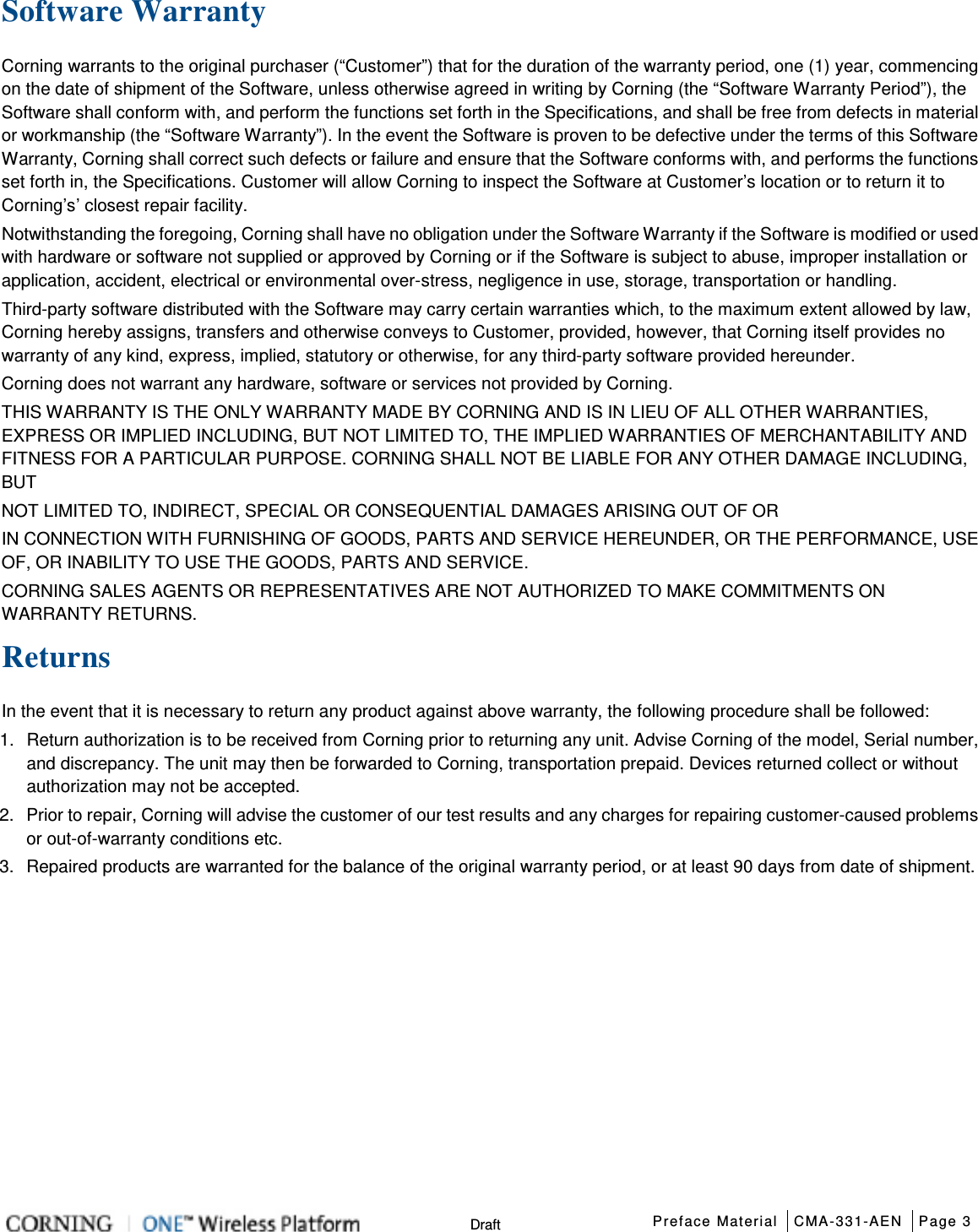  Preface Material CMA-331-AEN Page 3   Draft Software Warranty Corning warrants to the original purchaser (“Customer”) that for the duration of the warranty period, one (1) year, commencing on the date of shipment of the Software, unless otherwise agreed in writing by Corning (the “Software Warranty Period”), the Software shall conform with, and perform the functions set forth in the Specifications, and shall be free from defects in material or workmanship (the “Software Warranty”). In the event the Software is proven to be defective under the terms of this Software Warranty, Corning shall correct such defects or failure and ensure that the Software conforms with, and performs the functions set forth in, the Specifications. Customer will allow Corning to inspect the Software at Customer’s location or to return it to Corning’s’ closest repair facility. Notwithstanding the foregoing, Corning shall have no obligation under the Software Warranty if the Software is modified or used with hardware or software not supplied or approved by Corning or if the Software is subject to abuse, improper installation or application, accident, electrical or environmental over-stress, negligence in use, storage, transportation or handling. Third-party software distributed with the Software may carry certain warranties which, to the maximum extent allowed by law, Corning hereby assigns, transfers and otherwise conveys to Customer, provided, however, that Corning itself provides no warranty of any kind, express, implied, statutory or otherwise, for any third-party software provided hereunder. Corning does not warrant any hardware, software or services not provided by Corning. THIS WARRANTY IS THE ONLY WARRANTY MADE BY CORNING AND IS IN LIEU OF ALL OTHER WARRANTIES, EXPRESS OR IMPLIED INCLUDING, BUT NOT LIMITED TO, THE IMPLIED WARRANTIES OF MERCHANTABILITY AND FITNESS FOR A PARTICULAR PURPOSE. CORNING SHALL NOT BE LIABLE FOR ANY OTHER DAMAGE INCLUDING, BUT NOT LIMITED TO, INDIRECT, SPECIAL OR CONSEQUENTIAL DAMAGES ARISING OUT OF OR IN CONNECTION WITH FURNISHING OF GOODS, PARTS AND SERVICE HEREUNDER, OR THE PERFORMANCE, USE OF, OR INABILITY TO USE THE GOODS, PARTS AND SERVICE. CORNING SALES AGENTS OR REPRESENTATIVES ARE NOT AUTHORIZED TO MAKE COMMITMENTS ON WARRANTY RETURNS. Returns In the event that it is necessary to return any product against above warranty, the following procedure shall be followed: 1.  Return authorization is to be received from Corning prior to returning any unit. Advise Corning of the model, Serial number, and discrepancy. The unit may then be forwarded to Corning, transportation prepaid. Devices returned collect or without authorization may not be accepted. 2.  Prior to repair, Corning will advise the customer of our test results and any charges for repairing customer-caused problems or out-of-warranty conditions etc. 3.  Repaired products are warranted for the balance of the original warranty period, or at least 90 days from date of shipment.   