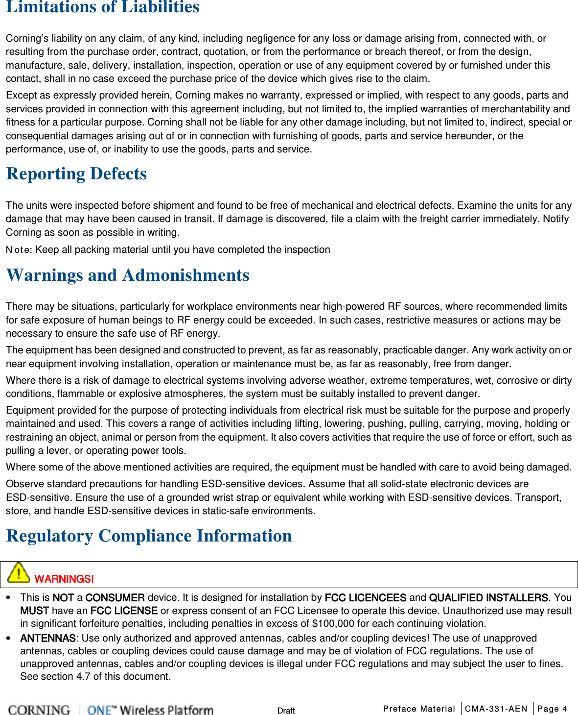  Preface Material CMA-331-AEN Page 4   Draft Limitations of Liabilities Corning’s liability on any claim, of any kind, including negligence for any loss or damage arising from, connected with, or resulting from the purchase order, contract, quotation, or from the performance or breach thereof, or from the design, manufacture, sale, delivery, installation, inspection, operation or use of any equipment covered by or furnished under this contact, shall in no case exceed the purchase price of the device which gives rise to the claim. Except as expressly provided herein, Corning makes no warranty, expressed or implied, with respect to any goods, parts and services provided in connection with this agreement including, but not limited to, the implied warranties of merchantability and fitness for a particular purpose. Corning shall not be liable for any other damage including, but not limited to, indirect, special or consequential damages arising out of or in connection with furnishing of goods, parts and service hereunder, or the performance, use of, or inability to use the goods, parts and service. Reporting Defects The units were inspected before shipment and found to be free of mechanical and electrical defects. Examine the units for any damage that may have been caused in transit. If damage is discovered, file a claim with the freight carrier immediately. Notify Corning as soon as possible in writing. N ote: Keep all packing material until you have completed the inspection Warnings and Admonishments There may be situations, particularly for workplace environments near high-powered RF sources, where recommended limits for safe exposure of human beings to RF energy could be exceeded. In such cases, restrictive measures or actions may be necessary to ensure the safe use of RF energy. The equipment has been designed and constructed to prevent, as far as reasonably, practicable danger. Any work activity on or near equipment involving installation, operation or maintenance must be, as far as reasonably, free from danger. Where there is a risk of damage to electrical systems involving adverse weather, extreme temperatures, wet, corrosive or dirty conditions, flammable or explosive atmospheres, the system must be suitably installed to prevent danger. Equipment provided for the purpose of protecting individuals from electrical risk must be suitable for the purpose and properly maintained and used. This covers a range of activities including lifting, lowering, pushing, pulling, carrying, moving, holding or restraining an object, animal or person from the equipment. It also covers activities that require the use of force or effort, such as pulling a lever, or operating power tools. Where some of the above mentioned activities are required, the equipment must be handled with care to avoid being damaged. Observe standard precautions for handling ESD-sensitive devices. Assume that all solid-state electronic devices are ESD-sensitive. Ensure the use of a grounded wrist strap or equivalent while working with ESD-sensitive devices. Transport, store, and handle ESD-sensitive devices in static-safe environments. Regulatory Compliance Information  WARNINGS! • This is NOT a CONSUMER device. It is designed for installation by FCC LICENCEES and QUALIFIED INSTALLERS. You MUST have an FCC LICENSE or express consent of an FCC Licensee to operate this device. Unauthorized use may result in significant forfeiture penalties, including penalties in excess of $100,000 for each continuing violation. • ANTENNAS: Use only authorized and approved antennas, cables and/or coupling devices! The use of unapproved antennas, cables or coupling devices could cause damage and may be of violation of FCC regulations. The use of unapproved antennas, cables and/or coupling devices is illegal under FCC regulations and may subject the user to fines. See section  4.7 of this document. 