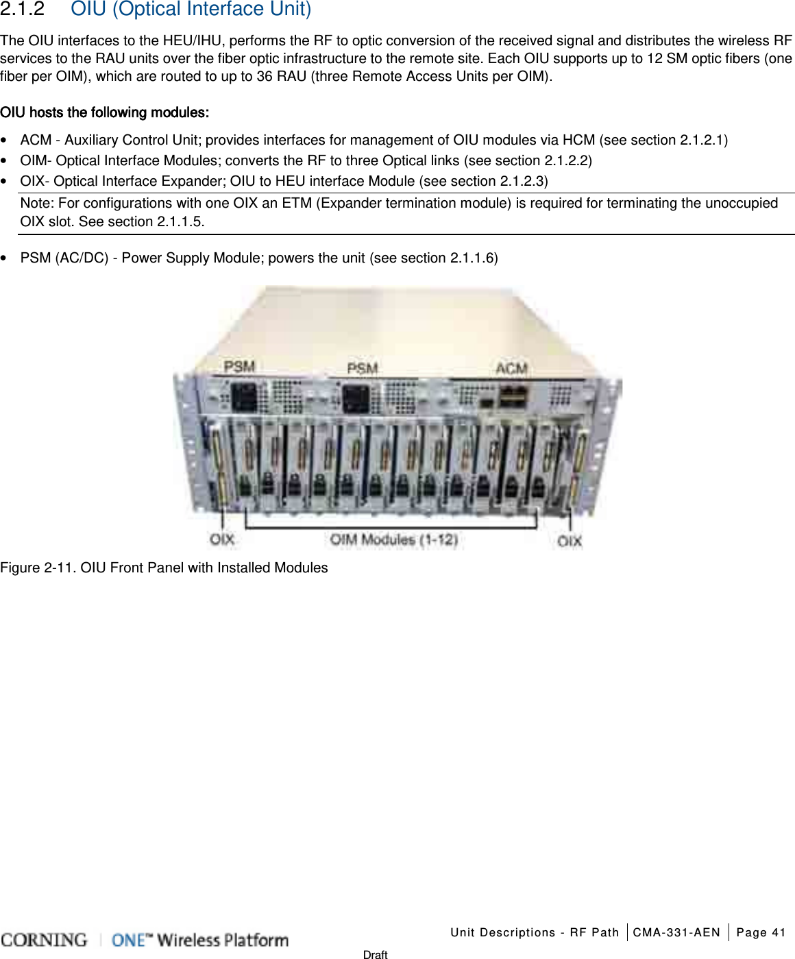    Unit Descriptions - RF Path CMA-331-AEN Page 41   Draft 2.1.2  OIU (Optical Interface Unit) The OIU interfaces to the HEU/IHU, performs the RF to optic conversion of the received signal and distributes the wireless RF services to the RAU units over the fiber optic infrastructure to the remote site. Each OIU supports up to 12 SM optic fibers (one fiber per OIM), which are routed to up to 36 RAU (three Remote Access Units per OIM). OIU hosts the following modules: • ACM - Auxiliary Control Unit; provides interfaces for management of OIU modules via HCM (see section  2.1.2.1) • OIM- Optical Interface Modules; converts the RF to three Optical links (see section  2.1.2.2) • OIX- Optical Interface Expander; OIU to HEU interface Module (see section  2.1.2.3) Note: For configurations with one OIX an ETM (Expander termination module) is required for terminating the unoccupied OIX slot. See section  2.1.1.5. • PSM (AC/DC) - Power Supply Module; powers the unit (see section  2.1.1.6)  Figure  2-11. OIU Front Panel with Installed Modules   