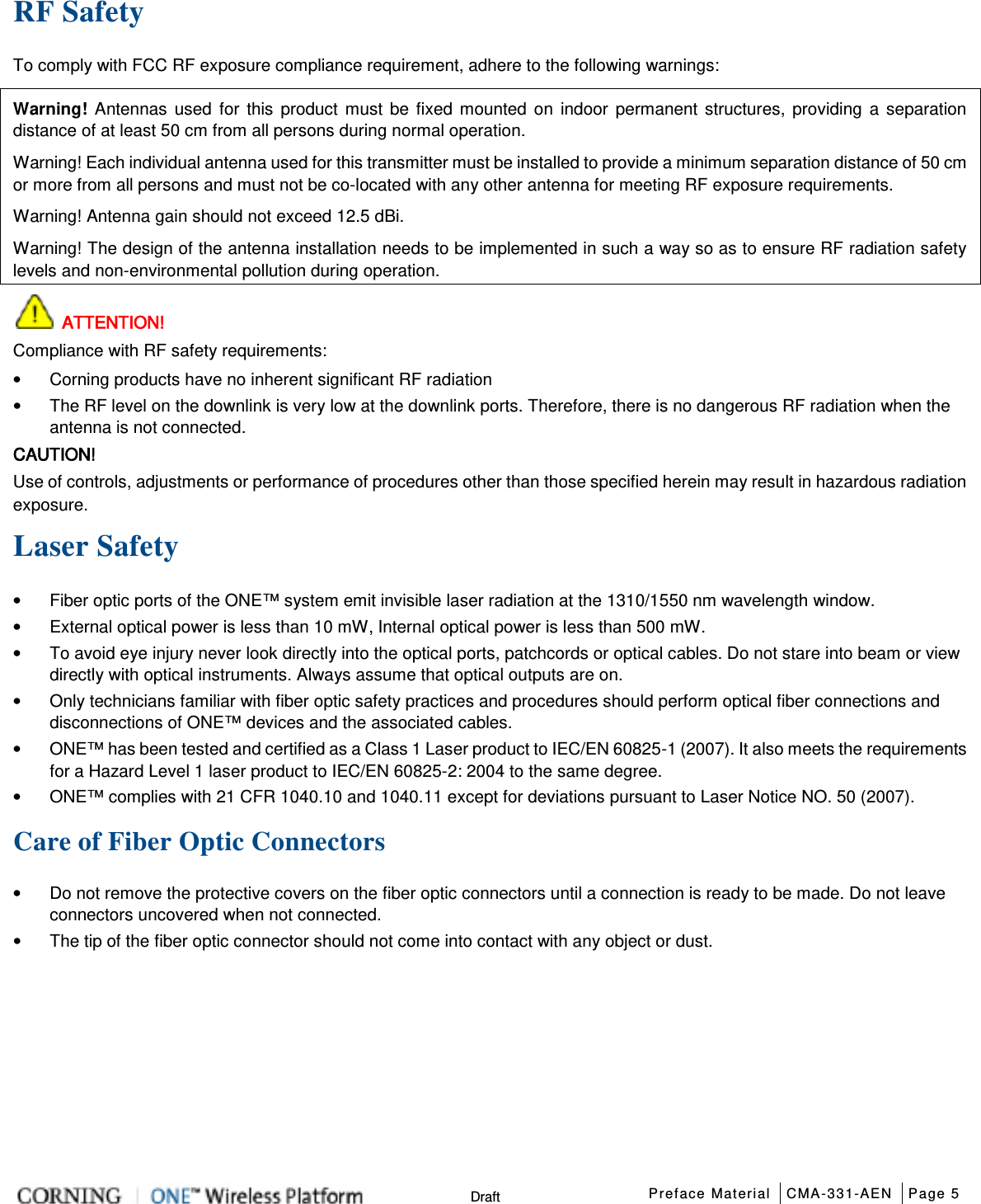  Preface Material CMA-331-AEN Page 5   Draft RF Safety To comply with FCC RF exposure compliance requirement, adhere to the following warnings: Warning! Antennas used for this product must be fixed mounted on indoor permanent structures, providing a separation distance of at least 50 cm from all persons during normal operation. Warning! Each individual antenna used for this transmitter must be installed to provide a minimum separation distance of 50 cm or more from all persons and must not be co-located with any other antenna for meeting RF exposure requirements. Warning! Antenna gain should not exceed 12.5 dBi. Warning! The design of the antenna installation needs to be implemented in such a way so as to ensure RF radiation safety levels and non-environmental pollution during operation.  ATTENTION! Compliance with RF safety requirements: • Corning products have no inherent significant RF radiation • The RF level on the downlink is very low at the downlink ports. Therefore, there is no dangerous RF radiation when the antenna is not connected. CAUTION! Use of controls, adjustments or performance of procedures other than those specified herein may result in hazardous radiation exposure. Laser Safety • Fiber optic ports of the ONE™ system emit invisible laser radiation at the 1310/1550 nm wavelength window. • External optical power is less than 10 mW, Internal optical power is less than 500 mW. • To avoid eye injury never look directly into the optical ports, patchcords or optical cables. Do not stare into beam or view directly with optical instruments. Always assume that optical outputs are on. • Only technicians familiar with fiber optic safety practices and procedures should perform optical fiber connections and disconnections of ONE™ devices and the associated cables. • ONE™ has been tested and certified as a Class 1 Laser product to IEC/EN 60825-1 (2007). It also meets the requirements for a Hazard Level 1 laser product to IEC/EN 60825-2: 2004 to the same degree. • ONE™ complies with 21 CFR 1040.10 and 1040.11 except for deviations pursuant to Laser Notice NO. 50 (2007).      Care of Fiber Optic Connectors • Do not remove the protective covers on the fiber optic connectors until a connection is ready to be made. Do not leave connectors uncovered when not connected. • The tip of the fiber optic connector should not come into contact with any object or dust.    