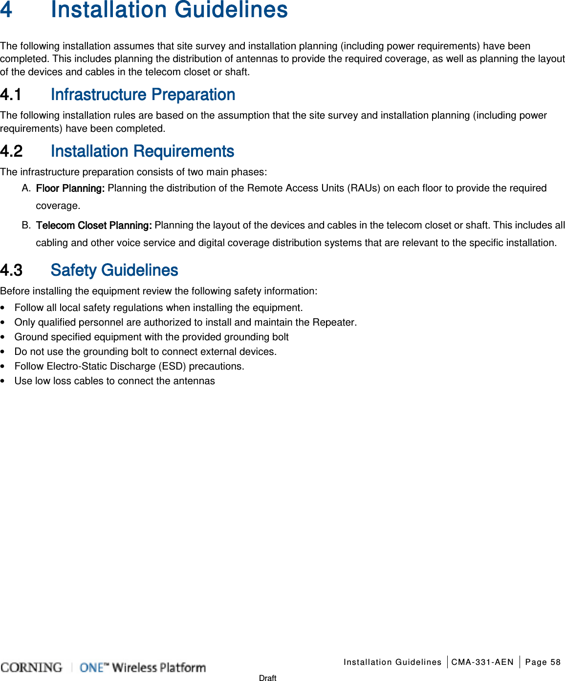    Installation Guidelines CMA-331-AEN Page 58   Draft 4 Installation Guidelines   The following installation assumes that site survey and installation planning (including power requirements) have been completed. This includes planning the distribution of antennas to provide the required coverage, as well as planning the layout of the devices and cables in the telecom closet or shaft. 4.1 Infrastructure Preparation The following installation rules are based on the assumption that the site survey and installation planning (including power requirements) have been completed. 4.2 Installation Requirements The infrastructure preparation consists of two main phases: A.  Floor Planning: Planning the distribution of the Remote Access Units (RAUs) on each floor to provide the required coverage.   B.  Telecom Closet Planning: Planning the layout of the devices and cables in the telecom closet or shaft. This includes all cabling and other voice service and digital coverage distribution systems that are relevant to the specific installation. 4.3 Safety Guidelines Before installing the equipment review the following safety information:   • Follow all local safety regulations when installing the equipment. • Only qualified personnel are authorized to install and maintain the Repeater. • Ground specified equipment with the provided grounding bolt   • Do not use the grounding bolt to connect external devices. • Follow Electro-Static Discharge (ESD) precautions. • Use low loss cables to connect the antennas     