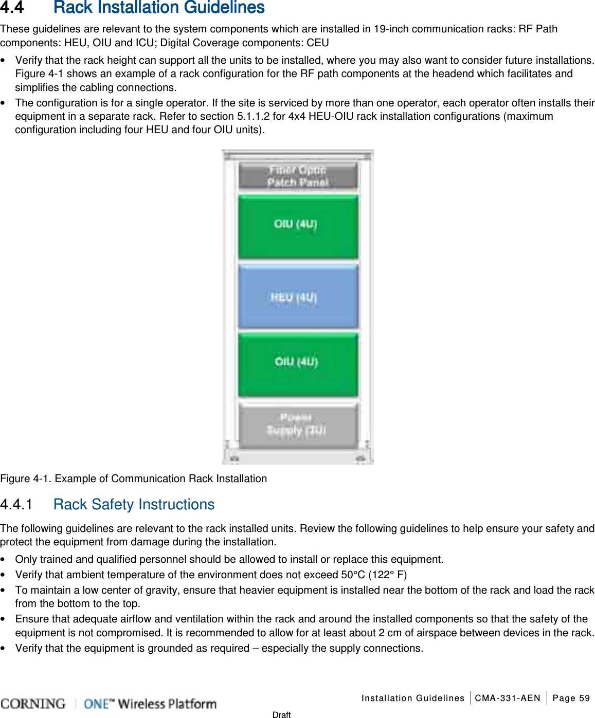    Installation Guidelines CMA-331-AEN Page 59   Draft 4.4 Rack Installation Guidelines These guidelines are relevant to the system components which are installed in 19-inch communication racks: RF Path components: HEU, OIU and ICU; Digital Coverage components: CEU • Verify that the rack height can support all the units to be installed, where you may also want to consider future installations. Figure  4-1 shows an example of a rack configuration for the RF path components at the headend which facilitates and simplifies the cabling connections. • The configuration is for a single operator. If the site is serviced by more than one operator, each operator often installs their equipment in a separate rack. Refer to section  5.1.1.2 for 4x4 HEU-OIU rack installation configurations (maximum configuration including four HEU and four OIU units).    Figure  4-1. Example of Communication Rack Installation 4.4.1  Rack Safety Instructions The following guidelines are relevant to the rack installed units. Review the following guidelines to help ensure your safety and protect the equipment from damage during the installation. • Only trained and qualified personnel should be allowed to install or replace this equipment. • Verify that ambient temperature of the environment does not exceed 50°C (122° F) • To maintain a low center of gravity, ensure that heavier equipment is installed near the bottom of the rack and load the rack from the bottom to the top.     • Ensure that adequate airflow and ventilation within the rack and around the installed components so that the safety of the equipment is not compromised. It is recommended to allow for at least about 2 cm of airspace between devices in the rack. • Verify that the equipment is grounded as required – especially the supply connections.    