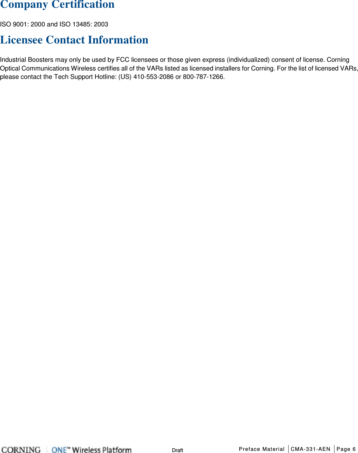  Preface Material CMA-331-AEN Page 6   Draft Company Certification ISO 9001: 2000 and ISO 13485: 2003 Licensee Contact Information Industrial Boosters may only be used by FCC licensees or those given express (individualized) consent of license. Corning Optical Communications Wireless certifies all of the VARs listed as licensed installers for Corning. For the list of licensed VARs, please contact the Tech Support Hotline: (US) 410-553-2086 or 800-787-1266.    