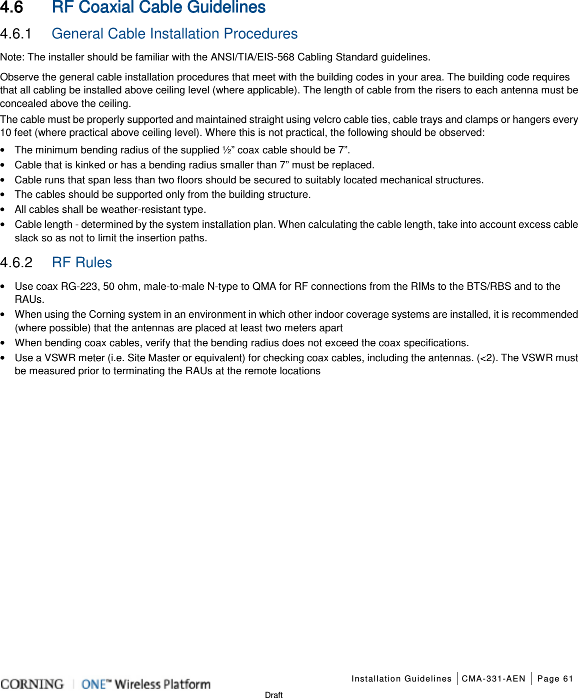    Installation Guidelines CMA-331-AEN Page 61   Draft 4.6 RF Coaxial Cable Guidelines 4.6.1  General Cable Installation Procedures Note: The installer should be familiar with the ANSI/TIA/EIS-568 Cabling Standard guidelines.   Observe the general cable installation procedures that meet with the building codes in your area. The building code requires that all cabling be installed above ceiling level (where applicable). The length of cable from the risers to each antenna must be concealed above the ceiling.   The cable must be properly supported and maintained straight using velcro cable ties, cable trays and clamps or hangers every 10 feet (where practical above ceiling level). Where this is not practical, the following should be observed: • The minimum bending radius of the supplied ½” coax cable should be 7”. • Cable that is kinked or has a bending radius smaller than 7” must be replaced. • Cable runs that span less than two floors should be secured to suitably located mechanical structures. • The cables should be supported only from the building structure. • All cables shall be weather-resistant type.   • Cable length - determined by the system installation plan. When calculating the cable length, take into account excess cable slack so as not to limit the insertion paths. 4.6.2  RF Rules • Use coax RG-223, 50 ohm, male-to-male N-type to QMA for RF connections from the RIMs to the BTS/RBS and to the RAUs. • When using the Corning system in an environment in which other indoor coverage systems are installed, it is recommended (where possible) that the antennas are placed at least two meters apart   • When bending coax cables, verify that the bending radius does not exceed the coax specifications. • Use a VSWR meter (i.e. Site Master or equivalent) for checking coax cables, including the antennas. (&lt;2). The VSWR must be measured prior to terminating the RAUs at the remote locations  