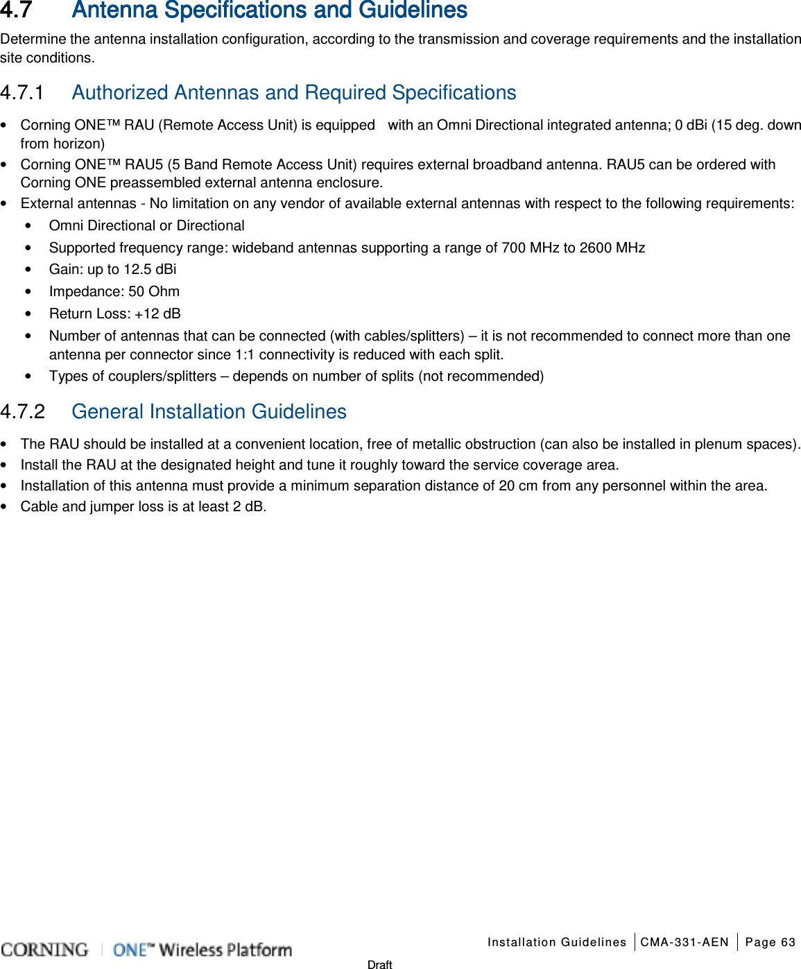    Installation Guidelines CMA-331-AEN Page 63   Draft 4.7 Antenna Specifications and Guidelines Determine the antenna installation configuration, according to the transmission and coverage requirements and the installation site conditions. 4.7.1  Authorized Antennas and Required Specifications   • Corning ONE™ RAU (Remote Access Unit) is equipped   with an Omni Directional integrated antenna; 0 dBi (15 deg. down from horizon) • Corning ONE™ RAU5 (5 Band Remote Access Unit) requires external broadband antenna. RAU5 can be ordered with Corning ONE preassembled external antenna enclosure.     • External antennas - No limitation on any vendor of available external antennas with respect to the following requirements: • Omni Directional or Directional   • Supported frequency range: wideband antennas supporting a range of 700 MHz to 2600 MHz • Gain: up to 12.5 dBi • Impedance: 50 Ohm • Return Loss: +12 dB • Number of antennas that can be connected (with cables/splitters) – it is not recommended to connect more than one antenna per connector since 1:1 connectivity is reduced with each split. • Types of couplers/splitters – depends on number of splits (not recommended) 4.7.2  General Installation Guidelines • The RAU should be installed at a convenient location, free of metallic obstruction (can also be installed in plenum spaces). • Install the RAU at the designated height and tune it roughly toward the service coverage area. • Installation of this antenna must provide a minimum separation distance of 20 cm from any personnel within the area. • Cable and jumper loss is at least 2 dB.      