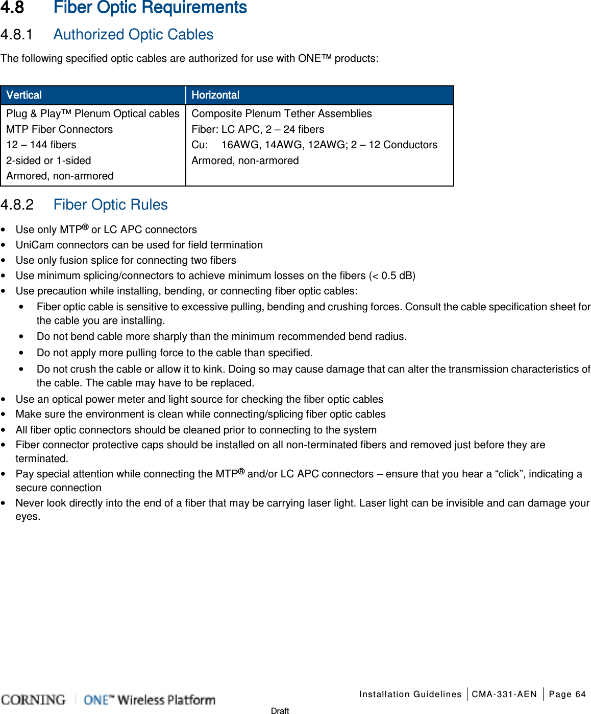    Installation Guidelines CMA-331-AEN Page 64   Draft 4.8 Fiber Optic Requirements 4.8.1  Authorized Optic Cables The following specified optic cables are authorized for use with ONE™ products:    Vertical Horizontal Plug &amp; Play™ Plenum Optical cables MTP Fiber Connectors 12 – 144 fibers 2-sided or 1-sided    Armored, non-armored Composite Plenum Tether Assemblies Fiber: LC APC, 2 – 24 fibers   Cu:     16AWG, 14AWG, 12AWG; 2 – 12 Conductors Armored, non-armored 4.8.2  Fiber Optic Rules   • Use only MTP® or LC APC connectors • UniCam connectors can be used for field termination • Use only fusion splice for connecting two fibers • Use minimum splicing/connectors to achieve minimum losses on the fibers (&lt; 0.5 dB) • Use precaution while installing, bending, or connecting fiber optic cables: • Fiber optic cable is sensitive to excessive pulling, bending and crushing forces. Consult the cable specification sheet for the cable you are installing.   • Do not bend cable more sharply than the minimum recommended bend radius.   • Do not apply more pulling force to the cable than specified.   • Do not crush the cable or allow it to kink. Doing so may cause damage that can alter the transmission characteristics of the cable. The cable may have to be replaced. • Use an optical power meter and light source for checking the fiber optic cables • Make sure the environment is clean while connecting/splicing fiber optic cables • All fiber optic connectors should be cleaned prior to connecting to the system • Fiber connector protective caps should be installed on all non-terminated fibers and removed just before they are terminated. • Pay special attention while connecting the MTP® and/or LC APC connectors – ensure that you hear a “click”, indicating a secure connection • Never look directly into the end of a fiber that may be carrying laser light. Laser light can be invisible and can damage your eyes.   