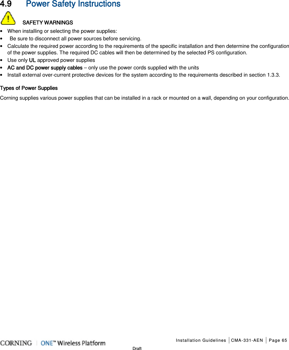    Installation Guidelines CMA-331-AEN Page 65   Draft 4.9 Power Safety Instructions    SAFETY WARNINGS • When installing or selecting the power supplies:   •  Be sure to disconnect all power sources before servicing. • Calculate the required power according to the requirements of the specific installation and then determine the configuration of the power supplies. The required DC cables will then be determined by the selected PS configuration. • Use only UL approved power supplies   • AC and DC power supply cables – only use the power cords supplied with the units   • Install external over-current protective devices for the system according to the requirements described in section  1.3.3. Types of Power Supplies Corning supplies various power supplies that can be installed in a rack or mounted on a wall, depending on your configuration.