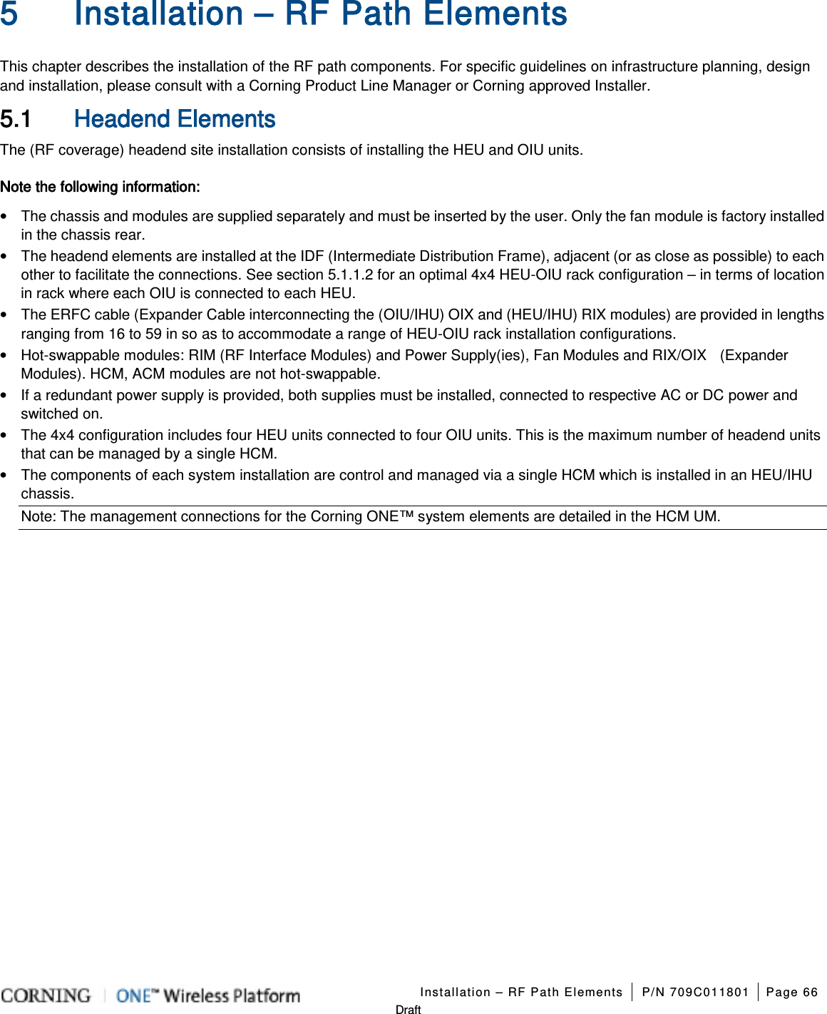   Installation – RF Path Elements P/N 709C011801 Page 66   Draft 5 Installation – RF Path Elements This chapter describes the installation of the RF path components. For specific guidelines on infrastructure planning, design and installation, please consult with a Corning Product Line Manager or Corning approved Installer. 5.1 Headend Elements The (RF coverage) headend site installation consists of installing the HEU and OIU units. Note the following information: • The chassis and modules are supplied separately and must be inserted by the user. Only the fan module is factory installed in the chassis rear. • The headend elements are installed at the IDF (Intermediate Distribution Frame), adjacent (or as close as possible) to each other to facilitate the connections. See section  5.1.1.2 for an optimal 4x4 HEU-OIU rack configuration – in terms of location in rack where each OIU is connected to each HEU. • The ERFC cable (Expander Cable interconnecting the (OIU/IHU) OIX and (HEU/IHU) RIX modules) are provided in lengths ranging from 16 to 59 in so as to accommodate a range of HEU-OIU rack installation configurations. • Hot-swappable modules: RIM (RF Interface Modules) and Power Supply(ies), Fan Modules and RIX/OIX    (Expander Modules). HCM, ACM modules are not hot-swappable. • If a redundant power supply is provided, both supplies must be installed, connected to respective AC or DC power and switched on. • The 4x4 configuration includes four HEU units connected to four OIU units. This is the maximum number of headend units that can be managed by a single HCM. • The components of each system installation are control and managed via a single HCM which is installed in an HEU/IHU chassis. Note: The management connections for the Corning ONE™ system elements are detailed in the HCM UM.  