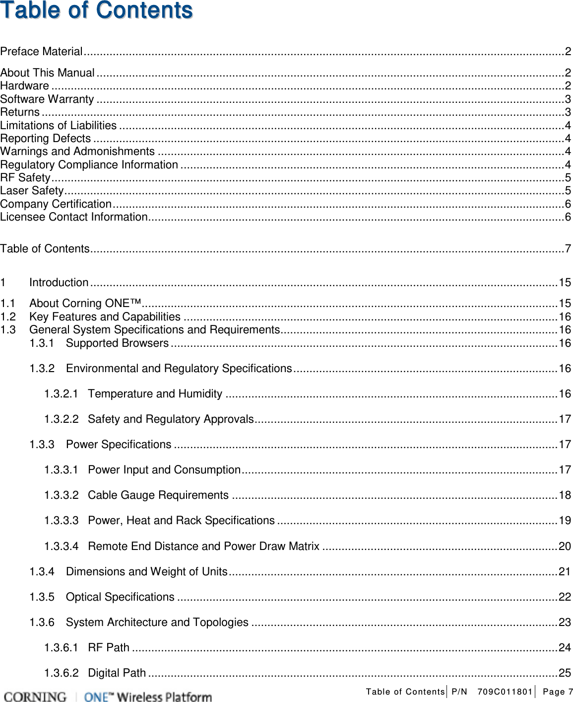   Table of Contents P/N   709C011801 Page 7   TTaabbllee  ooff  CCoonntteennttss  Preface Material ..................................................................................................................................................... 2 About This Manual ................................................................................................................................................. 2 Hardware ............................................................................................................................................................... 2 Software Warranty ................................................................................................................................................. 3 Returns .................................................................................................................................................................. 3 Limitations of Liabilities .......................................................................................................................................... 4 Reporting Defects .................................................................................................................................................. 4 Warnings and Admonishments .............................................................................................................................. 4 Regulatory Compliance Information ....................................................................................................................... 4 RF Safety ............................................................................................................................................................... 5 Laser Safety ........................................................................................................................................................... 5 Company Certification ............................................................................................................................................ 6 Licensee Contact Information ................................................................................................................................. 6 Table of Contents ................................................................................................................................................... 7 1 Introduction ................................................................................................................................................. 15 1.1 About Corning ONE™ ................................................................................................................................. 15 1.2 Key Features and Capabilities .................................................................................................................... 16 1.3 General System Specifications and Requirements ...................................................................................... 16 1.3.1 Supported Browsers ........................................................................................................................ 16 1.3.2 Environmental and Regulatory Specifications .................................................................................. 16 1.3.2.1 Temperature and Humidity ....................................................................................................... 16 1.3.2.2 Safety and Regulatory Approvals .............................................................................................. 17 1.3.3 Power Specifications ....................................................................................................................... 17 1.3.3.1 Power Input and Consumption .................................................................................................. 17 1.3.3.2 Cable Gauge Requirements ..................................................................................................... 18 1.3.3.3 Power, Heat and Rack Specifications ....................................................................................... 19 1.3.3.4 Remote End Distance and Power Draw Matrix ......................................................................... 20 1.3.4 Dimensions and Weight of Units ...................................................................................................... 21 1.3.5 Optical Specifications ...................................................................................................................... 22 1.3.6 System Architecture and Topologies ............................................................................................... 23 1.3.6.1 RF Path .................................................................................................................................... 24 1.3.6.2 Digital Path ............................................................................................................................... 25 