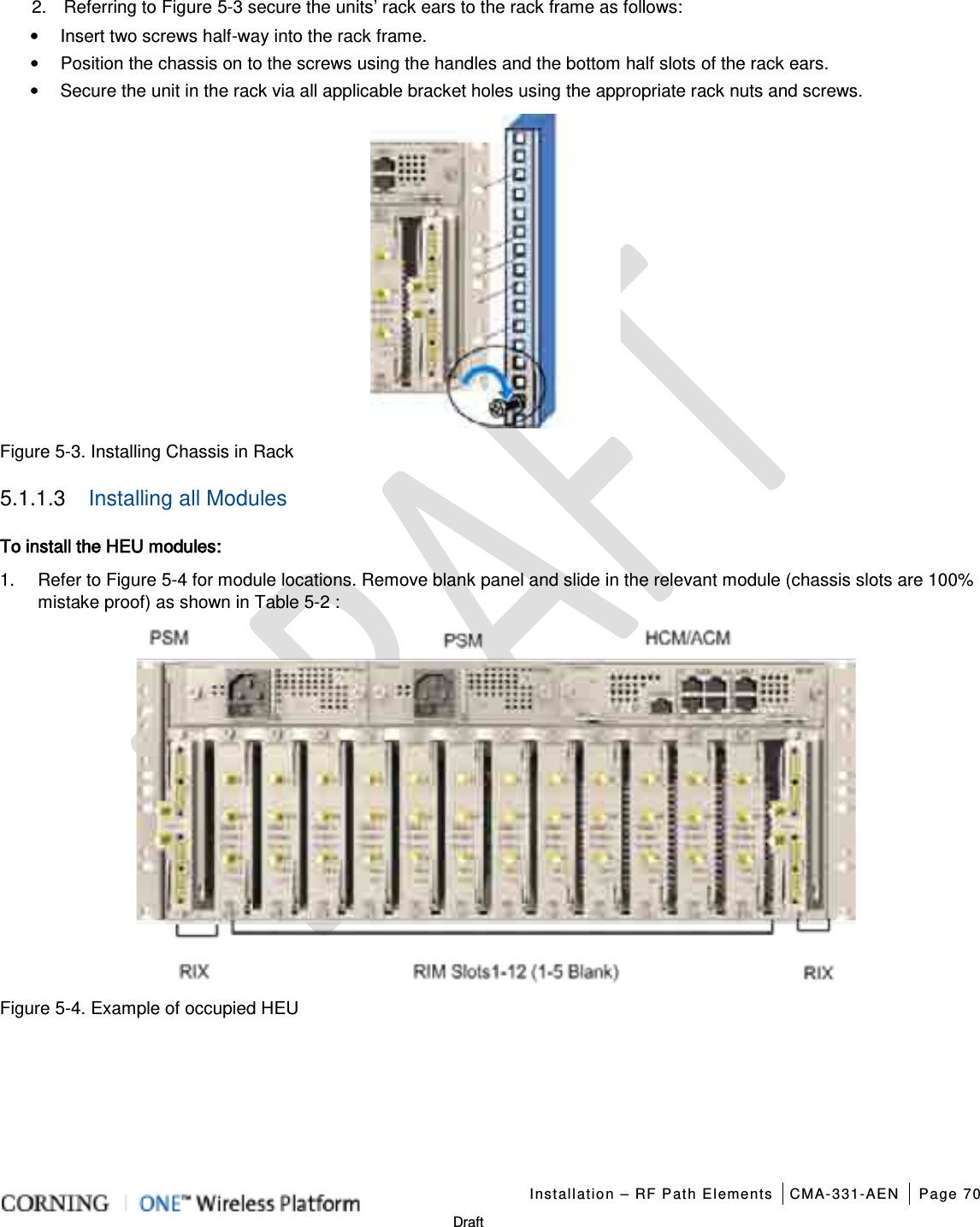   Installation – RF Path Elements CMA-331-AEN Page 70   Draft 2.  Referring to Figure  5-3 secure the units’ rack ears to the rack frame as follows: • Insert two screws half-way into the rack frame. • Position the chassis on to the screws using the handles and the bottom half slots of the rack ears. • Secure the unit in the rack via all applicable bracket holes using the appropriate rack nuts and screws.  Figure  5-3. Installing Chassis in Rack 5.1.1.3  Installing all Modules To install the HEU modules: 1.  Refer to Figure  5-4 for module locations. Remove blank panel and slide in the relevant module (chassis slots are 100% mistake proof) as shown in Table  5-2 :  Figure  5-4. Example of occupied HEU 