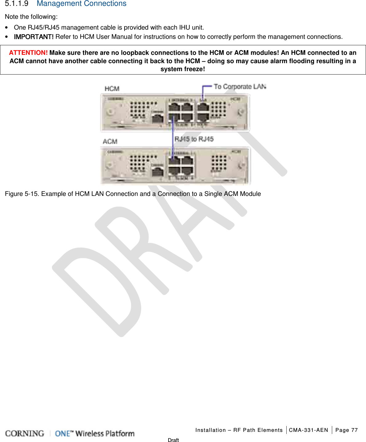   Installation – RF Path Elements CMA-331-AEN Page 77   Draft 5.1.1.9  Management Connections Note the following: • One RJ45/RJ45 management cable is provided with each IHU unit. • IMPORTANT! Refer to HCM User Manual for instructions on how to correctly perform the management connections. ATTENTION! Make sure there are no loopback connections to the HCM or ACM modules! An HCM connected to an ACM cannot have another cable connecting it back to the HCM – doing so may cause alarm flooding resulting in a system freeze!  Figure  5-15. Example of HCM LAN Connection and a Connection to a Single ACM Module   