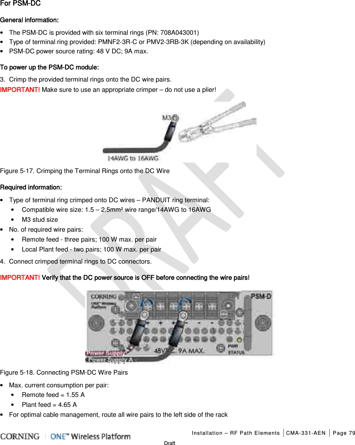   Installation – RF Path Elements CMA-331-AEN Page 79   Draft For PSM-DC General information: • The PSM-DC is provided with six terminal rings (PN: 708A043001) • Type of terminal ring provided: PMNF2-3R-C or PMV2-3RB-3K (depending on availability) • PSM-DC power source rating: 48 V DC; 9A max. To power up the PSM-DC module: 3.  Crimp the provided terminal rings onto the DC wire pairs. IMPORTANT! Make sure to use an appropriate crimper – do not use a plier!  Figure  5-17. Crimping the Terminal Rings onto the DC Wire Required information: • Type of terminal ring crimped onto DC wires – PANDUIT ring terminal: • Compatible wire size: 1.5 – 2.5mm² wire range/14AWG to 16AWG • M3 stud size • No. of required wire pairs: • Remote feed - three pairs; 100 W max. per pair • Local Plant feed - two pairs; 100 W max. per pair 4.  Connect crimped terminal rings to DC connectors. IMPORTANT! Verify that the DC power source is OFF before connecting the wire pairs!  Figure  5-18. Connecting PSM-DC Wire Pairs   • Max. current consumption per pair: • Remote feed = 1.55 A • Plant feed = 4.65 A • For optimal cable management, route all wire pairs to the left side of the rack 