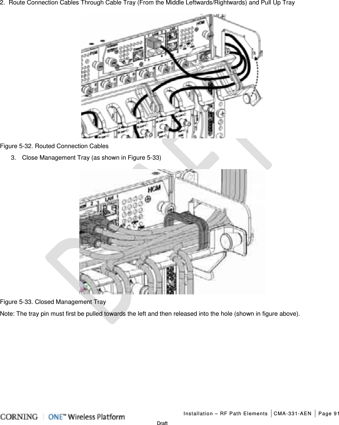   Installation – RF Path Elements CMA-331-AEN Page 91   Draft 2.  Route Connection Cables Through Cable Tray (From the Middle Leftwards/Rightwards) and Pull Up Tray    Figure  5-32. Routed Connection Cables 3.  Close Management Tray (as shown in Figure  5-33)  Figure  5-33. Closed Management Tray Note: The tray pin must first be pulled towards the left and then released into the hole (shown in figure above).    