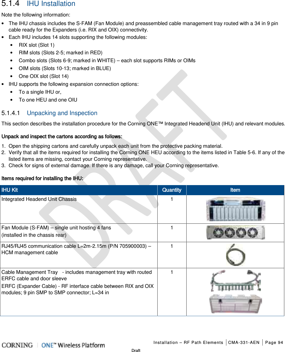   Installation – RF Path Elements CMA-331-AEN Page 94   Draft 5.1.4  IHU Installation Note the following information: • The IHU chassis includes the S-FAM (Fan Module) and preassembled cable management tray routed with a 34 in 9 pin cable ready for the Expanders (i.e. RIX and OIX) connectivity. • Each IHU includes 14 slots supporting the following modules: • RIX slot (Slot 1) • RIM slots (Slots 2-5; marked in RED) • Combo slots (Slots 6-9; marked in WHITE) – each slot supports RIMs or OIMs • OIM slots (Slots 10-13; marked in BLUE)   • One OIX slot (Slot 14) • IHU supports the following expansion connection options: • To a single IHU or, • To one HEU and one OIU 5.1.4.1  Unpacking and Inspection This section describes the installation procedure for the Corning ONE™ Integrated Headend Unit (IHU) and relevant modules.   Unpack and inspect the cartons according as follows: 1.  Open the shipping cartons and carefully unpack each unit from the protective packing material. 2.  Verify that all the items required for installing the Corning ONE HEU according to the items listed in Table  5-6. If any of the listed items are missing, contact your Corning representative.  3.  Check for signs of external damage. If there is any damage, call your Corning representative. Items required for installing the IHU: IHU Kit Quantity Item Integrated Headend Unit Chassis    1  Fan Module (S-FAM) – single unit hosting 4 fans   (installed in the chassis rear) 1  RJ45/RJ45 communication cable L=2m-2.15m (P/N 705900003) – HCM management cable 1  Cable Management Tray    - includes management tray with routed ERFC cable and door sleeve ERFC (Expander Cable) - RF interface cable between RIX and OIX modules; 9 pin SMP to SMP connector; L=34 in  1     