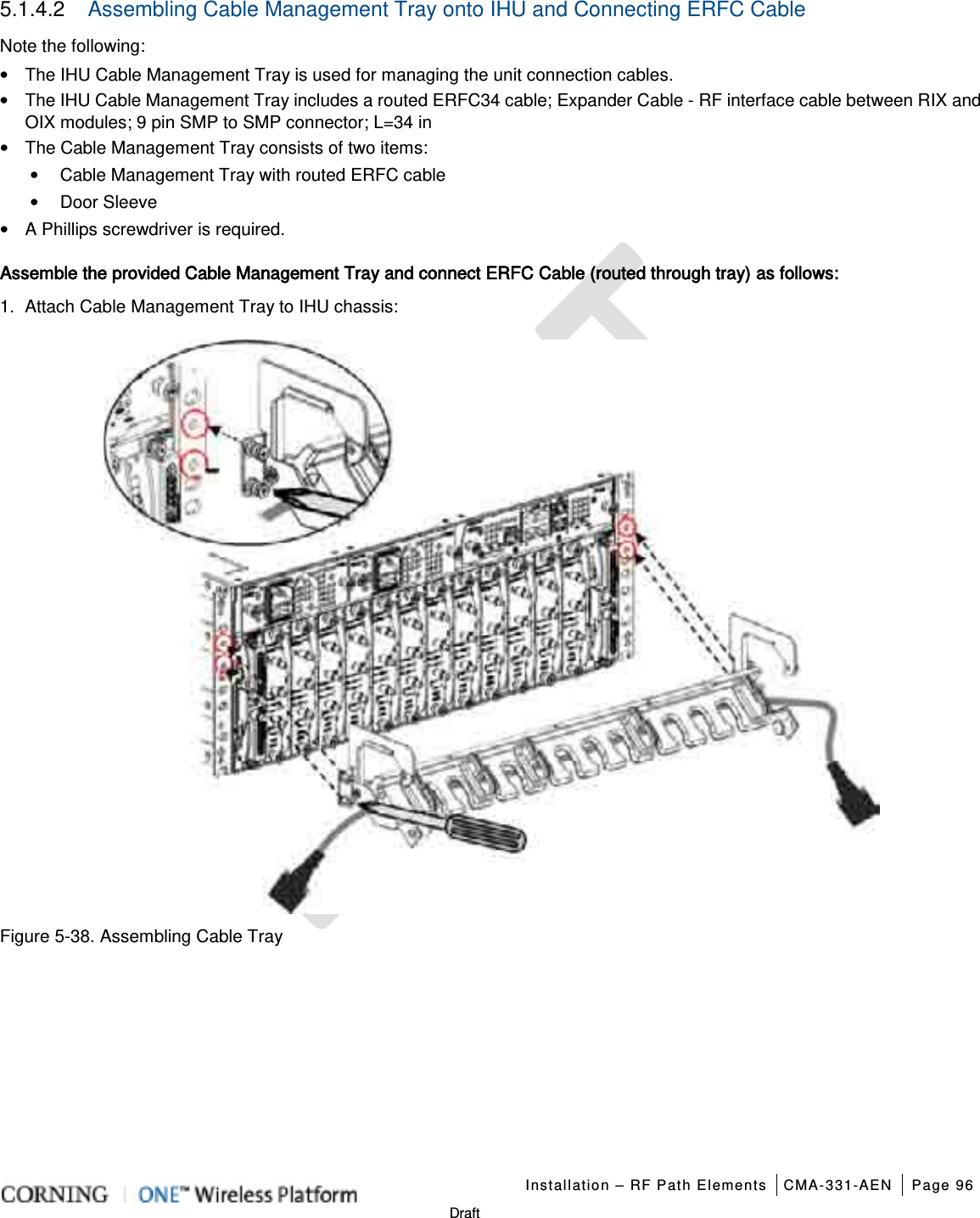   Installation – RF Path Elements CMA-331-AEN Page 96   Draft 5.1.4.2  Assembling Cable Management Tray onto IHU and Connecting ERFC Cable Note the following: • The IHU Cable Management Tray is used for managing the unit connection cables. • The IHU Cable Management Tray includes a routed ERFC34 cable; Expander Cable - RF interface cable between RIX and OIX modules; 9 pin SMP to SMP connector; L=34 in • The Cable Management Tray consists of two items: • Cable Management Tray with routed ERFC cable • Door Sleeve • A Phillips screwdriver is required. Assemble the provided Cable Management Tray and connect ERFC Cable (routed through tray) as follows: 1.  Attach Cable Management Tray to IHU chassis:  Figure  5-38. Assembling Cable Tray    