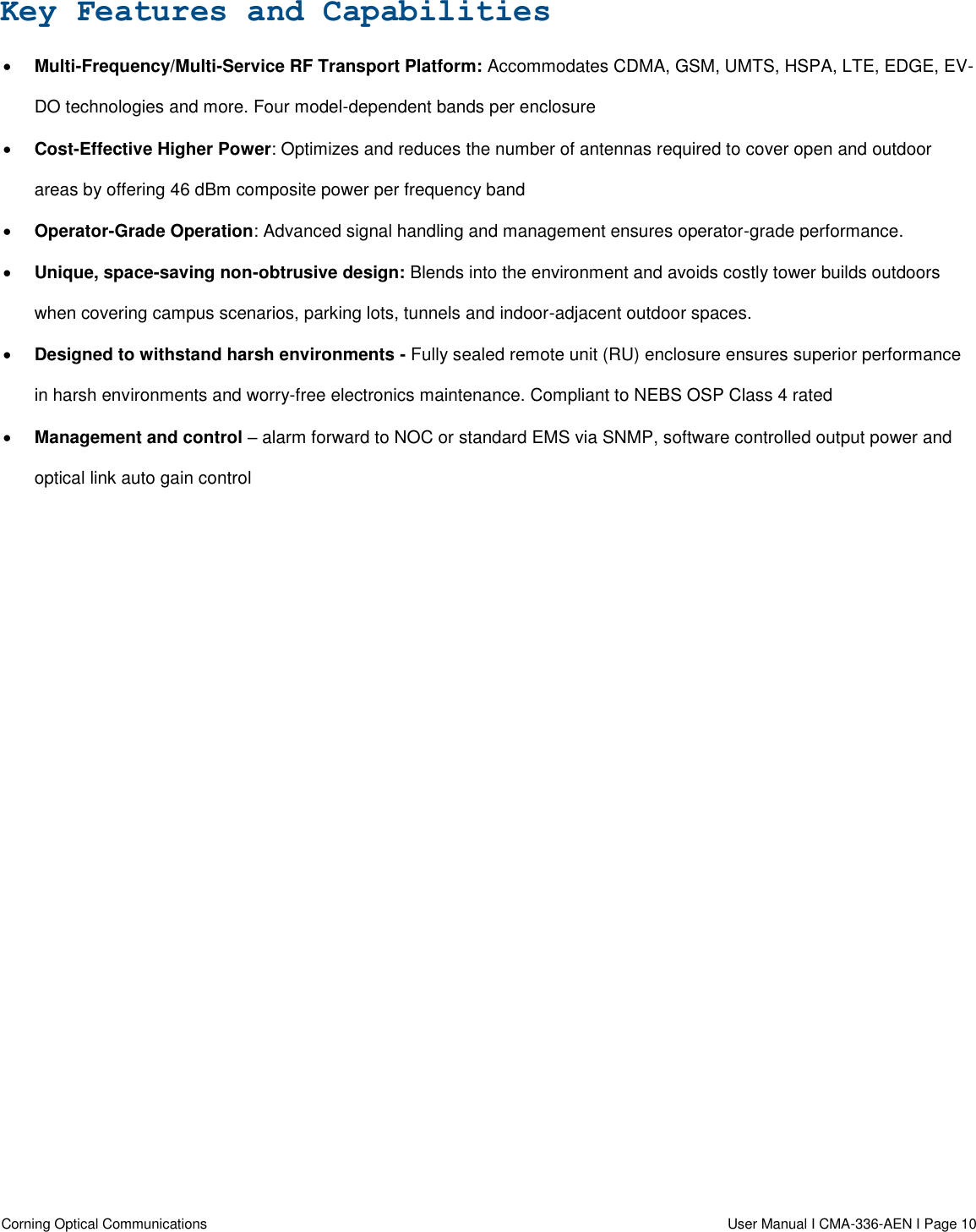  Corning Optical Communications                  User Manual I CMA-336-AEN I Page 10  Key Features and Capabilities  Multi-Frequency/Multi-Service RF Transport Platform: Accommodates CDMA, GSM, UMTS, HSPA, LTE, EDGE, EV-DO technologies and more. Four model-dependent bands per enclosure  Cost-Effective Higher Power: Optimizes and reduces the number of antennas required to cover open and outdoor areas by offering 46 dBm composite power per frequency band  Operator-Grade Operation: Advanced signal handling and management ensures operator-grade performance.   Unique, space-saving non-obtrusive design: Blends into the environment and avoids costly tower builds outdoors when covering campus scenarios, parking lots, tunnels and indoor-adjacent outdoor spaces.   Designed to withstand harsh environments - Fully sealed remote unit (RU) enclosure ensures superior performance in harsh environments and worry-free electronics maintenance. Compliant to NEBS OSP Class 4 rated  Management and control – alarm forward to NOC or standard EMS via SNMP, software controlled output power and optical link auto gain control   