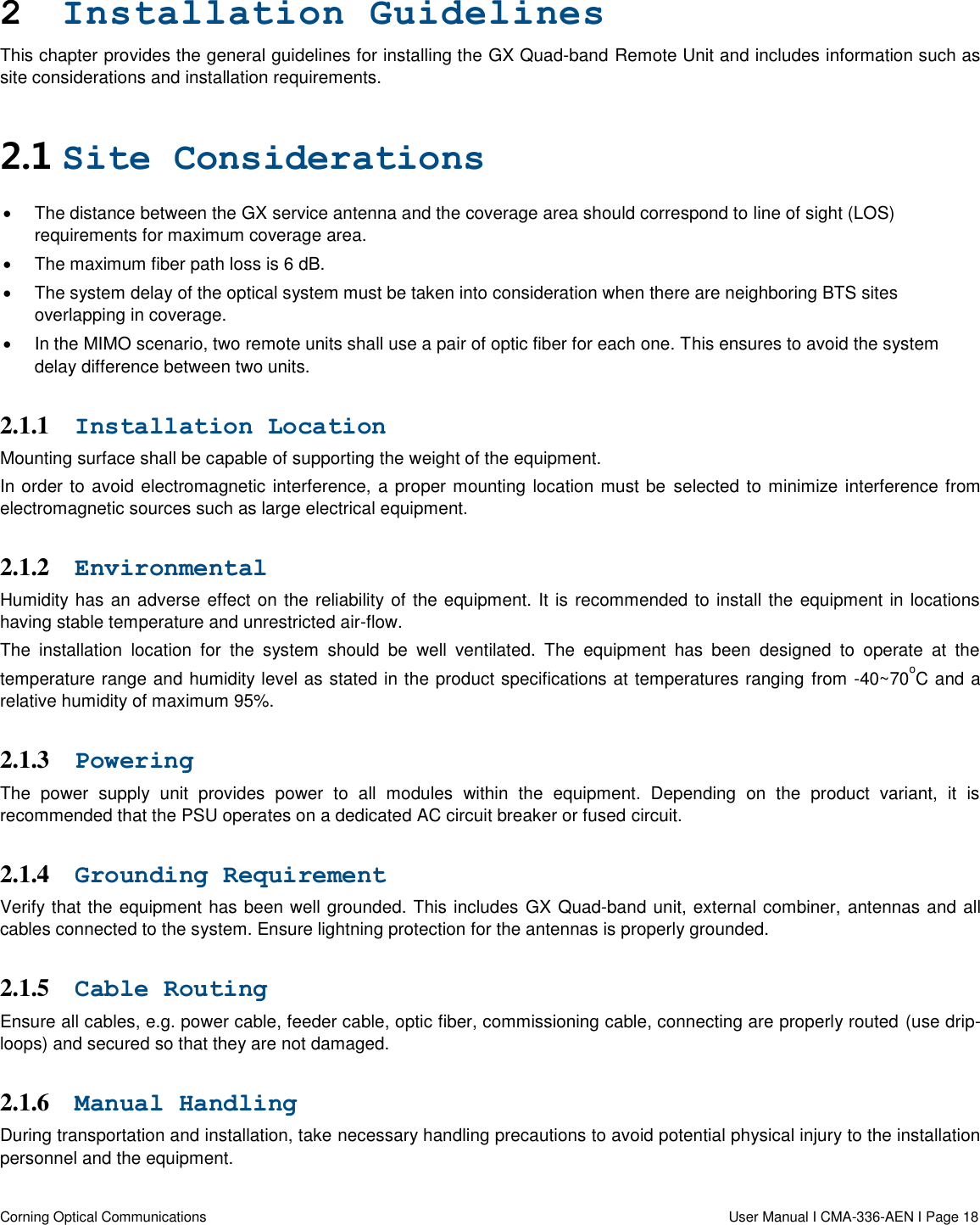  Corning Optical Communications                  User Manual I CMA-336-AEN I Page 18   2 Installation Guidelines This chapter provides the general guidelines for installing the GX Quad-band Remote Unit and includes information such as site considerations and installation requirements. 2.1 Site Considerations   The distance between the GX service antenna and the coverage area should correspond to line of sight (LOS) requirements for maximum coverage area.    The maximum fiber path loss is 6 dB.    The system delay of the optical system must be taken into consideration when there are neighboring BTS sites overlapping in coverage.    In the MIMO scenario, two remote units shall use a pair of optic fiber for each one. This ensures to avoid the system delay difference between two units.  2.1.1 Installation Location Mounting surface shall be capable of supporting the weight of the equipment.  In order to avoid electromagnetic interference, a proper mounting location must be  selected to minimize interference from electromagnetic sources such as large electrical equipment. 2.1.2 Environmental   Humidity has an adverse effect on the reliability of the equipment. It is recommended to install the equipment in locations having stable temperature and unrestricted air-flow.  The  installation  location  for  the  system  should  be  well  ventilated.  The  equipment  has  been  designed  to  operate  at  the temperature range and humidity level as stated in the product specifications at temperatures ranging  from -40~70oC and a relative humidity of maximum 95%.  2.1.3 Powering  The  power  supply  unit  provides  power  to  all  modules  within  the  equipment.  Depending  on  the  product  variant,  it  is recommended that the PSU operates on a dedicated AC circuit breaker or fused circuit.  2.1.4 Grounding Requirement  Verify that the equipment has been well grounded. This includes GX Quad-band unit, external combiner, antennas and all cables connected to the system. Ensure lightning protection for the antennas is properly grounded.  2.1.5 Cable Routing  Ensure all cables, e.g. power cable, feeder cable, optic fiber, commissioning cable, connecting are properly routed (use drip-loops) and secured so that they are not damaged.  2.1.6 Manual Handling  During transportation and installation, take necessary handling precautions to avoid potential physical injury to the installation personnel and the equipment. 