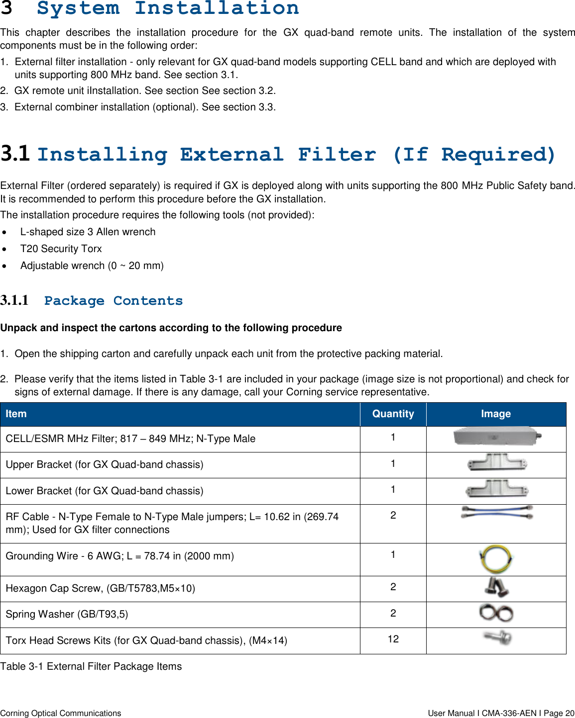   Corning Optical Communications                  User Manual I CMA-336-AEN I Page 20 3 System Installation  This  chapter  describes  the  installation  procedure  for  the  GX  quad-band  remote  units.  The  installation  of  the  system components must be in the following order: 1.  External filter installation - only relevant for GX quad-band models supporting CELL band and which are deployed with units supporting 800 MHz band. See section 3.1. 2.  GX remote unit iInstallation. See section See section 3.2. 3.  External combiner installation (optional). See section 3.3. 3.1 Installing External Filter (If Required) External Filter (ordered separately) is required if GX is deployed along with units supporting the 800 MHz Public Safety band. It is recommended to perform this procedure before the GX installation. The installation procedure requires the following tools (not provided):   L-shaped size 3 Allen wrench   T20 Security Torx   Adjustable wrench (0 ~ 20 mm) 3.1.1 Package Contents Unpack and inspect the cartons according to the following procedure 1.  Open the shipping carton and carefully unpack each unit from the protective packing material. 2.  Please verify that the items listed in Table 3-1 are included in your package (image size is not proportional) and check for signs of external damage. If there is any damage, call your Corning service representative. Item Quantity Image CELL/ESMR MHz Filter; 817 – 849 MHz; N-Type Male 1  Upper Bracket (for GX Quad-band chassis) 1  Lower Bracket (for GX Quad-band chassis) 1  RF Cable - N-Type Female to N-Type Male jumpers; L= 10.62 in (269.74 mm); Used for GX filter connections  2  Grounding Wire - 6 AWG; L = 78.74 in (2000 mm) 1  Hexagon Cap Screw, (GB/T5783,M5×10) 2  Spring Washer (GB/T93,5) 2  Torx Head Screws Kits (for GX Quad-band chassis), (M4×14) 12  Table 3-1 External Filter Package Items  