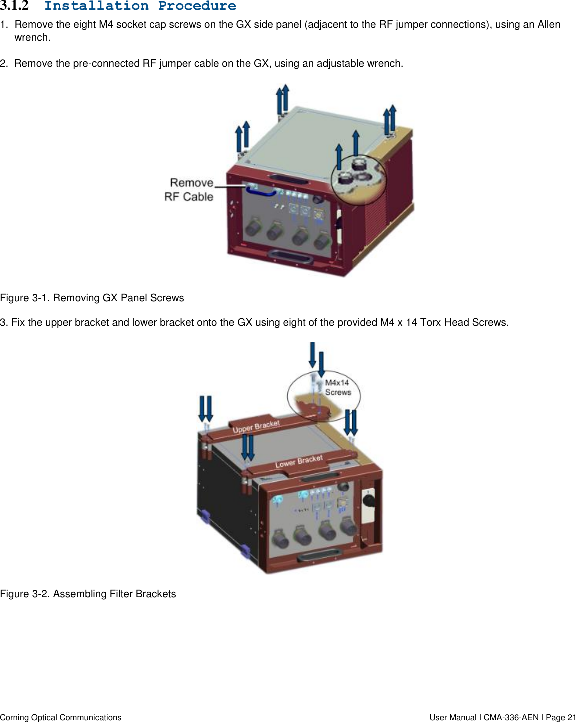   Corning Optical Communications                  User Manual I CMA-336-AEN I Page 21 3.1.2 Installation Procedure 1.  Remove the eight M4 socket cap screws on the GX side panel (adjacent to the RF jumper connections), using an Allen wrench. 2.  Remove the pre-connected RF jumper cable on the GX, using an adjustable wrench.  Figure 3-1. Removing GX Panel Screws 3. Fix the upper bracket and lower bracket onto the GX using eight of the provided M4 x 14 Torx Head Screws.   Figure 3-2. Assembling Filter Brackets    