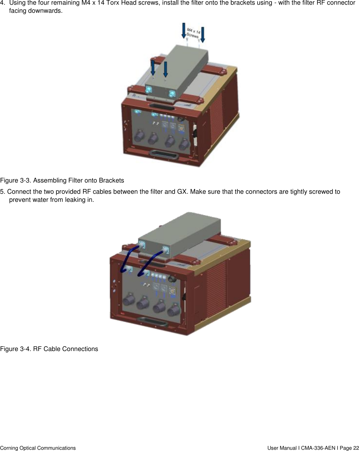   Corning Optical Communications                  User Manual I CMA-336-AEN I Page 22 4.  Using the four remaining M4 x 14 Torx Head screws, install the filter onto the brackets using - with the filter RF connector facing downwards.  Figure 3-3. Assembling Filter onto Brackets 5. Connect the two provided RF cables between the filter and GX. Make sure that the connectors are tightly screwed to prevent water from leaking in.  Figure 3-4. RF Cable Connections     